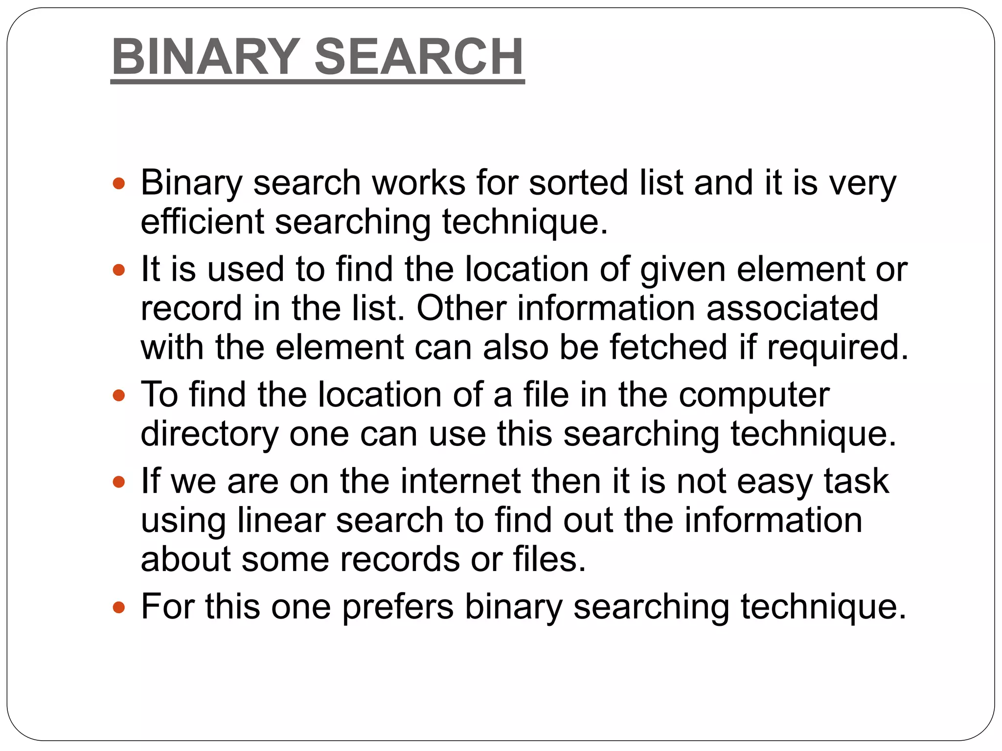 BINARY SEARCH
 Binary search works for sorted list and it is very
efficient searching technique.
 It is used to find the location of given element or
record in the list. Other information associated
with the element can also be fetched if required.
 To find the location of a file in the computer
directory one can use this searching technique.
 If we are on the internet then it is not easy task
using linear search to find out the information
about some records or files.
 For this one prefers binary searching technique.
 