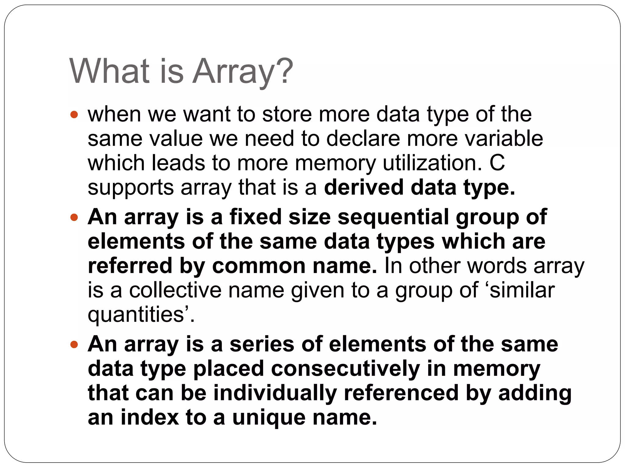 What is Array?
 when we want to store more data type of the
same value we need to declare more variable
which leads to more memory utilization. C
supports array that is a derived data type.
 An array is a fixed size sequential group of
elements of the same data types which are
referred by common name. In other words array
is a collective name given to a group of ‘similar
quantities’.
 An array is a series of elements of the same
data type placed consecutively in memory
that can be individually referenced by adding
an index to a unique name.
 