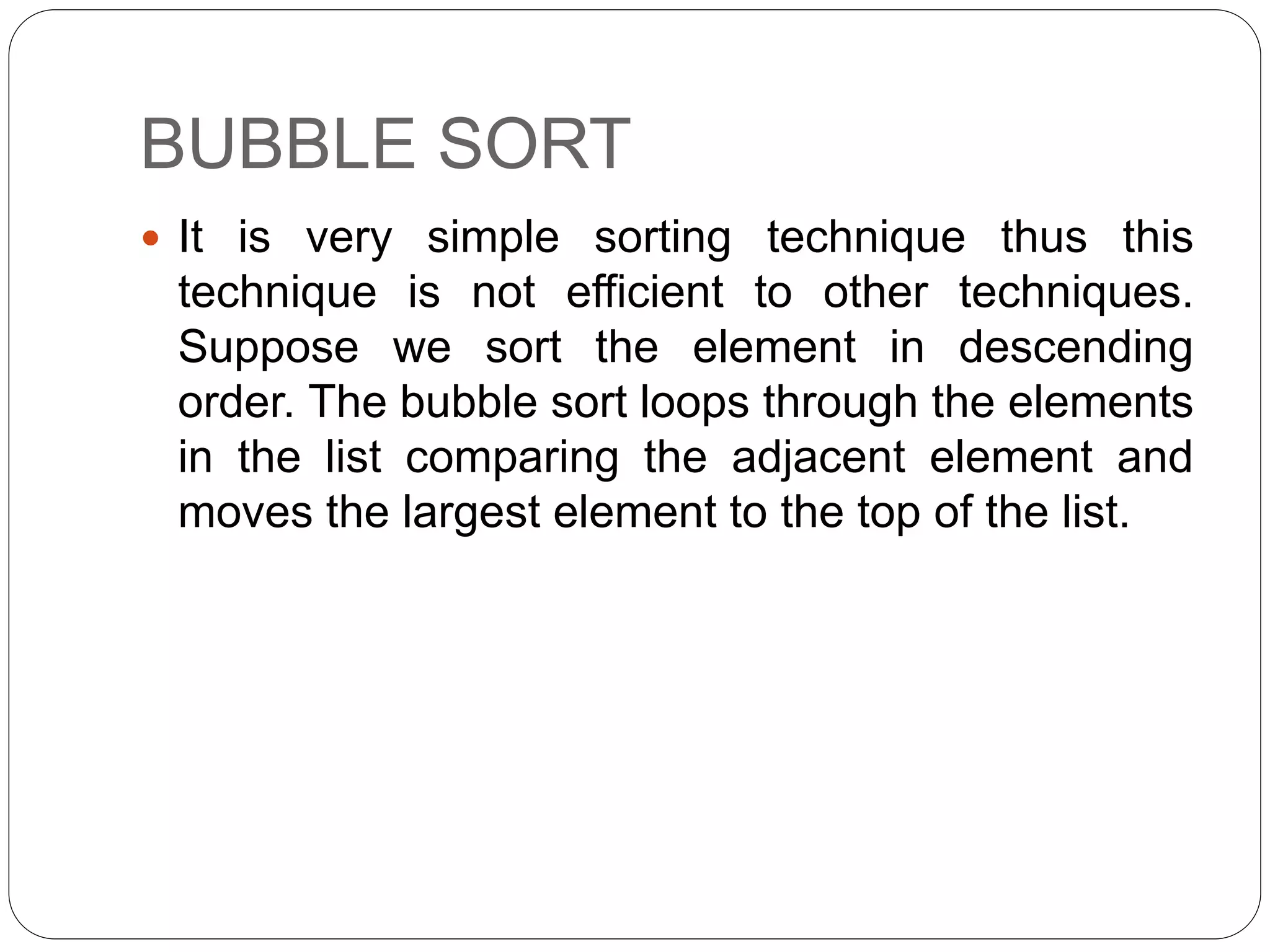 BUBBLE SORT
 It is very simple sorting technique thus this
technique is not efficient to other techniques.
Suppose we sort the element in descending
order. The bubble sort loops through the elements
in the list comparing the adjacent element and
moves the largest element to the top of the list.
 