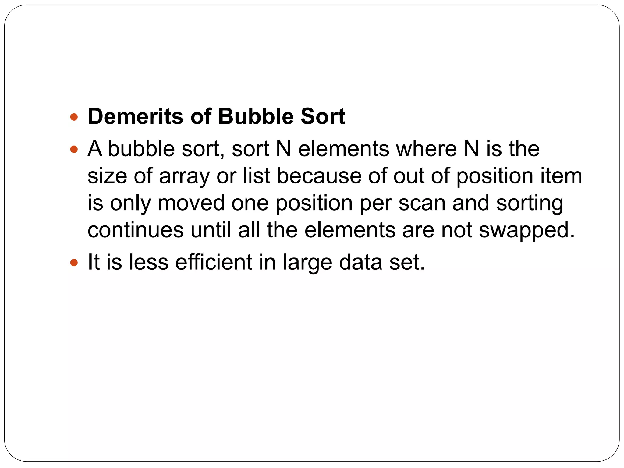  Demerits of Bubble Sort
 A bubble sort, sort N elements where N is the
size of array or list because of out of position item
is only moved one position per scan and sorting
continues until all the elements are not swapped.
 It is less efficient in large data set.
 