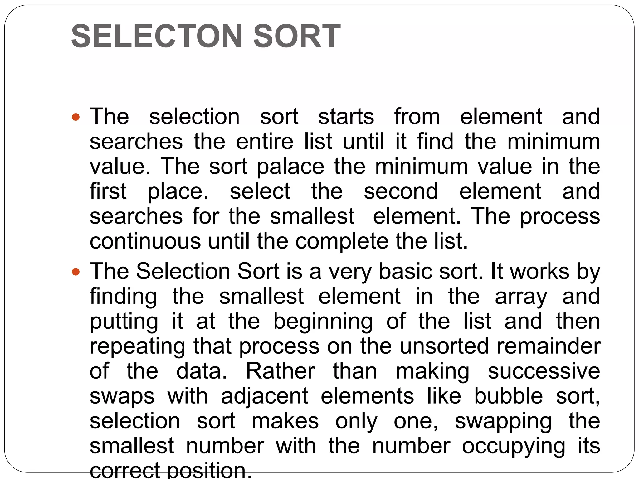 SELECTON SORT
 The selection sort starts from element and
searches the entire list until it find the minimum
value. The sort palace the minimum value in the
first place. select the second element and
searches for the smallest element. The process
continuous until the complete the list.
 The Selection Sort is a very basic sort. It works by
finding the smallest element in the array and
putting it at the beginning of the list and then
repeating that process on the unsorted remainder
of the data. Rather than making successive
swaps with adjacent elements like bubble sort,
selection sort makes only one, swapping the
smallest number with the number occupying its
correct position.
 