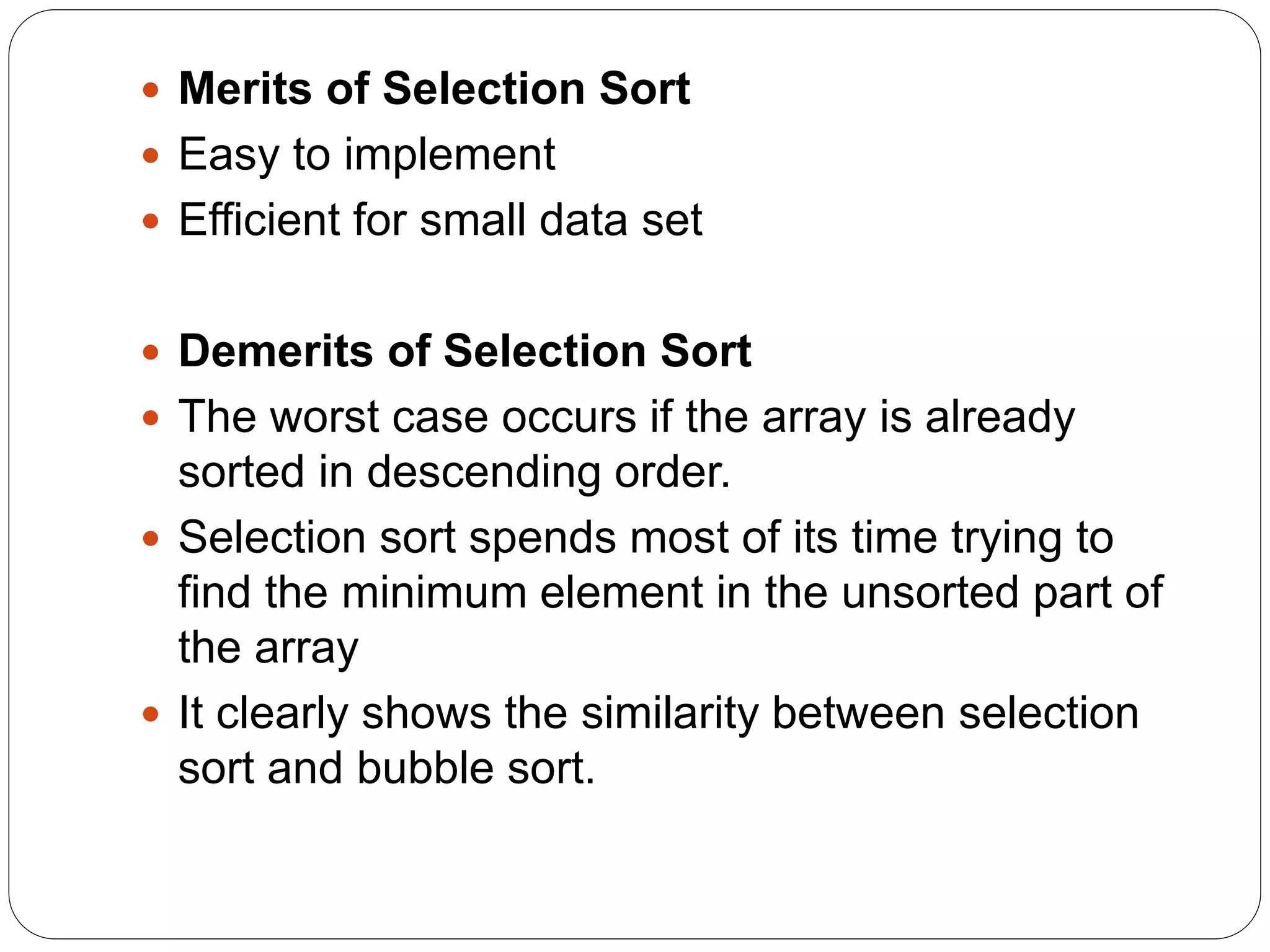  Merits of Selection Sort
 Easy to implement
 Efficient for small data set
 Demerits of Selection Sort
 The worst case occurs if the array is already
sorted in descending order.
 Selection sort spends most of its time trying to
find the minimum element in the unsorted part of
the array
 It clearly shows the similarity between selection
sort and bubble sort.
 