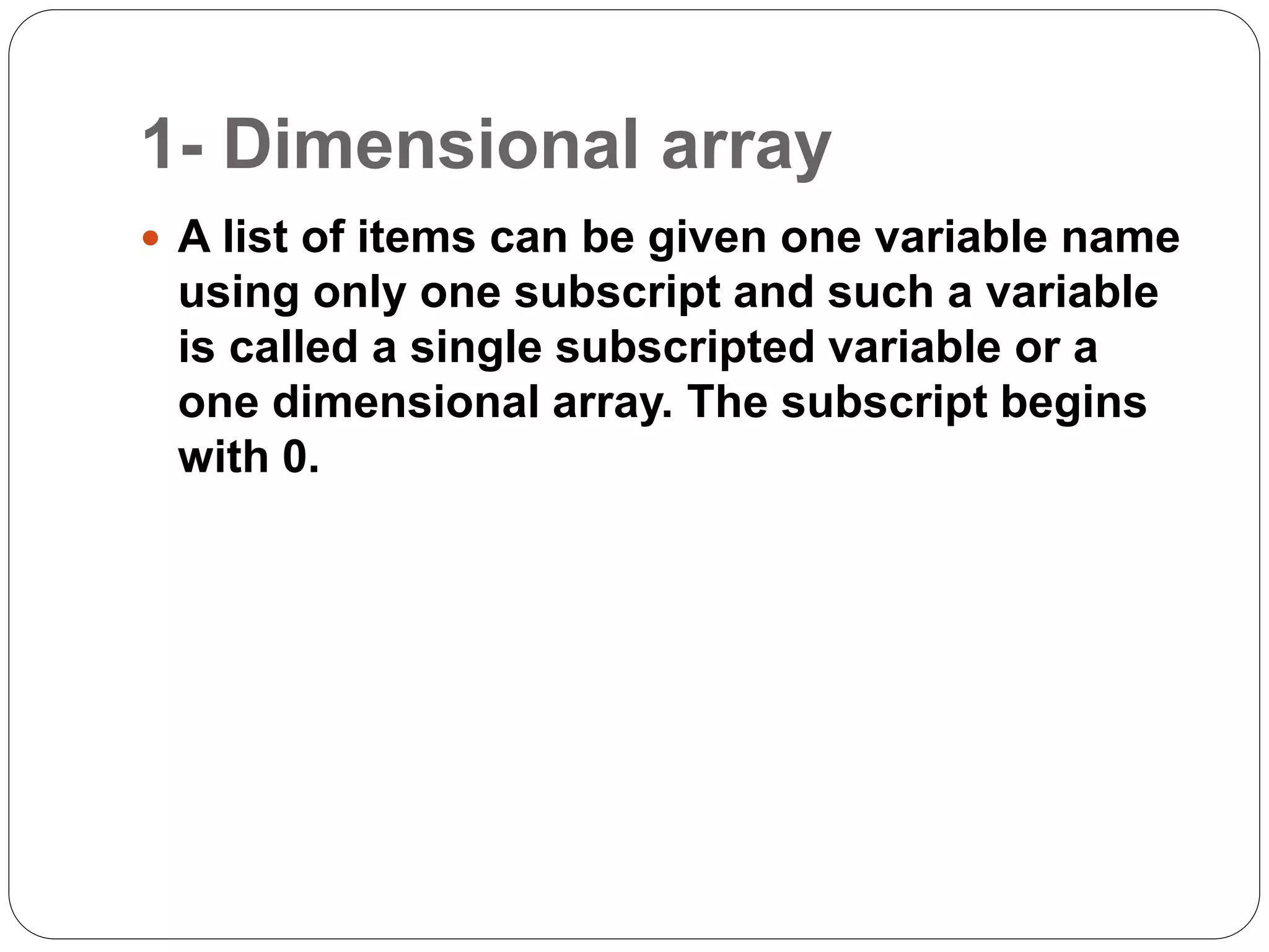 1- Dimensional array
 A list of items can be given one variable name
using only one subscript and such a variable
is called a single subscripted variable or a
one dimensional array. The subscript begins
with 0.
 