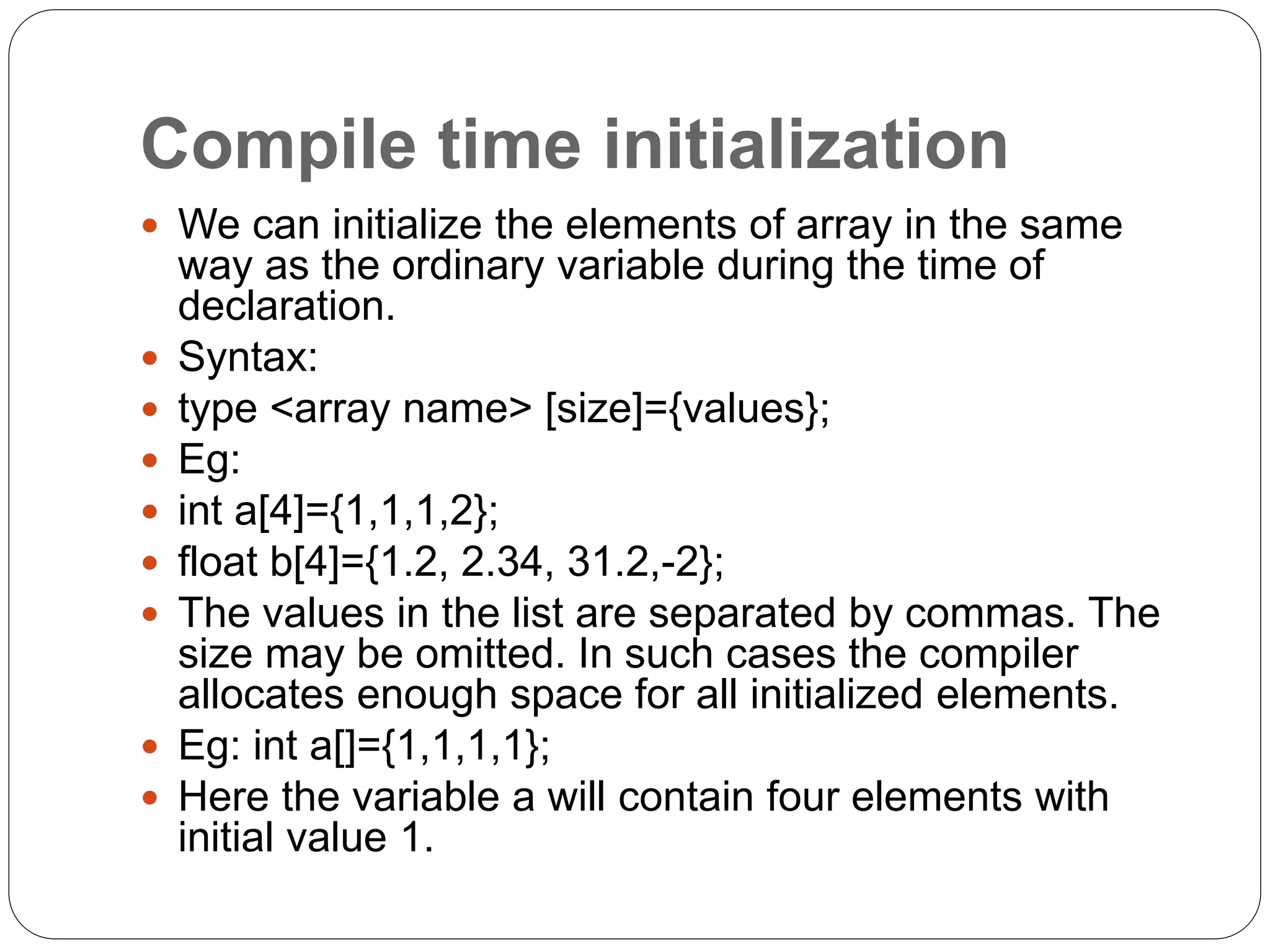 Compile time initialization
 We can initialize the elements of array in the same
way as the ordinary variable during the time of
declaration.
 Syntax:
 type <array name> [size]={values};
 Eg:
 int a[4]={1,1,1,2};
 float b[4]={1.2, 2.34, 31.2,-2};
 The values in the list are separated by commas. The
size may be omitted. In such cases the compiler
allocates enough space for all initialized elements.
 Eg: int a[]={1,1,1,1};
 Here the variable a will contain four elements with
initial value 1.
 