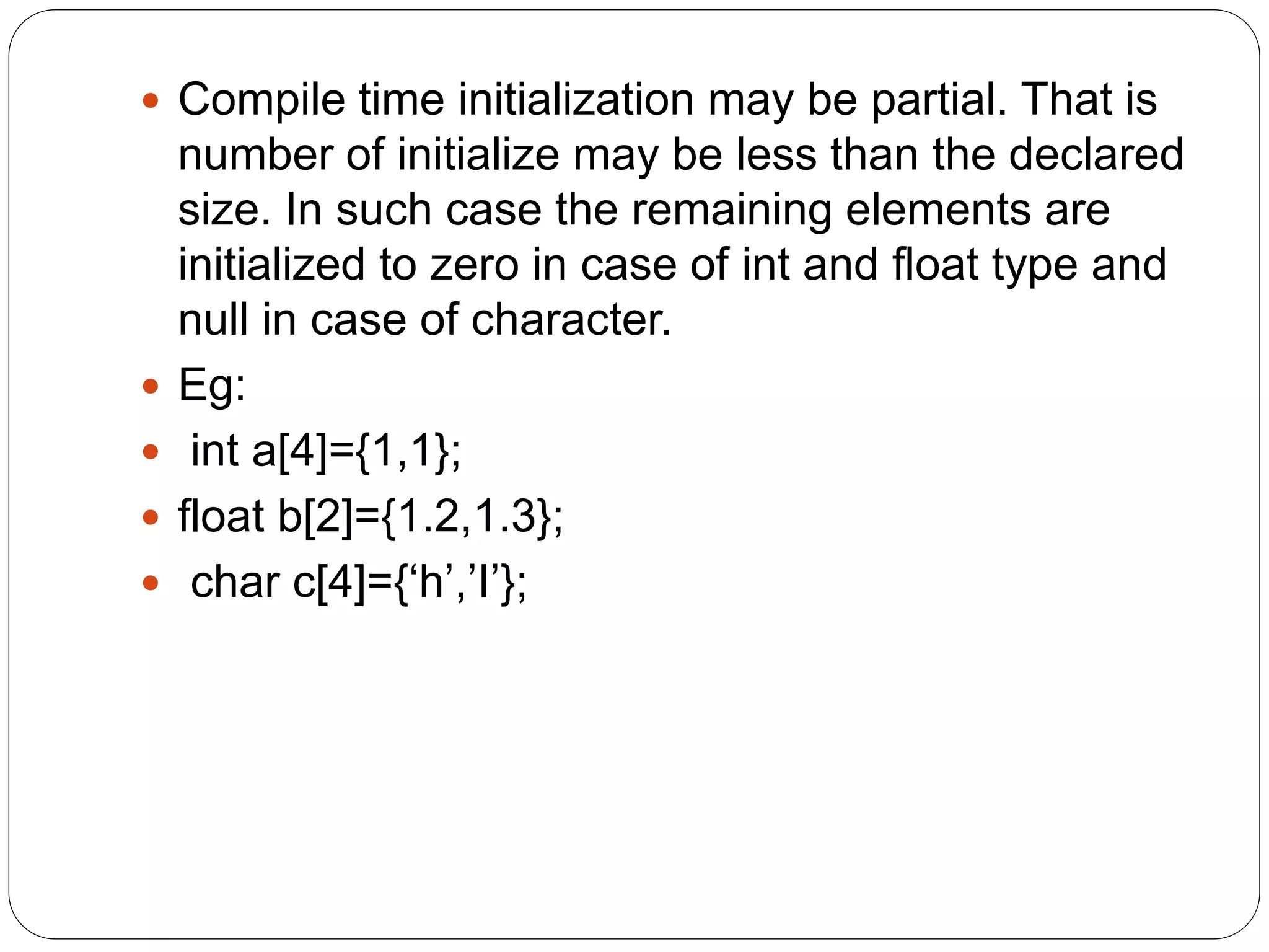  Compile time initialization may be partial. That is
number of initialize may be less than the declared
size. In such case the remaining elements are
initialized to zero in case of int and float type and
null in case of character.
 Eg:
 int a[4]={1,1};
 float b[2]={1.2,1.3};
 char c[4]={‘h’,’I’};
 