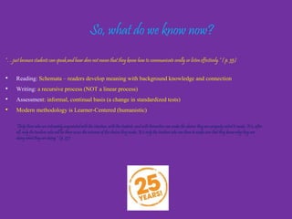 So, what do we know now?
“…just because students can speak and hear does not mean that they
know how to communicate orally or listen effectively.” ( p. 35)
• Reading: Schemata – readers develop meaning with background knowledge and
connection
• Writing: This is a recursive process (NOT a linear process)
• Assessment: This should be informal, continual basis (a change in standardized
tests)
Modern methodology is Learner-Centered (humanistic)
 