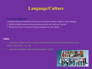 Language/Culture
• Content-Based Approaches
1. Bilingual Education/Immersion Education (monolingual students taught by
target language)
2. Sheltered English (students during transitional period until sufficient English)
3. Writing Across the Curriculum (writing assignments in each subject)
Culture
• “…knowing a culture involves so much more than the transmission of
information these cultural notes allow.” (p. 32)
• “…one can be bilingual without being bicultural.” (p.32)
 