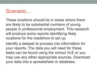 Scenario…
These locations should be in areas where there
are likely to be substantial numbers of young
people in professional employment. This research
will produce some reports identifying likely
locations for the roadshow to set up.
Identify a dataset to process into information for
your reports. The data you will need for these
tasks can be found using the school VLE or you
may use any other appropriate sources. Download
your data into a spreadsheet or database.

 