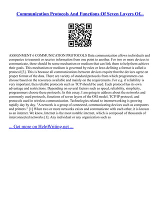 Communication Protocols And Functions Of Seven Layers Of...
ASSIGNMENT 6 COMMUNICATION PROTOCOLS Data communication allows individuals and
companies to transmit or receive information from one point to another. For two or more devices to
communicate, there should be some mechanism or medium that can link them to help them achieve
their goals. This mechanism or medium is governed by rules or laws defining a format is called a
protocol [3]. This is because all communications between devices require that the devices agree on
proper format of the data. There are variety of standard protocols from which programmers can
choose based on the resources available and mainly on the requirements. For e.g. if reliability is
very important, then reliable protocols such as TCP should be used. Each protocol has its own
advantage and restrictions. Depending on several factors such as speed, reliability, simplicity,
programmers choose these protocols. In this essay, I am going to address about the networks and
commonly used protocols, functions of seven layers of the OSI model, TCP/IP protocol, and
protocols used in wireless communication. Technologies related to internetworking is growing
rapidly day by day. "A network is a group of connected, communicating devices such as computers
and printers." [1] When two or more networks exists and communicate with each other, it is known
as an internet. We know, Internet is the most notable internet, which is composed of thousands of
interconnected networks [1]. Any individual or any organization such as
... Get more on HelpWriting.net ...
 