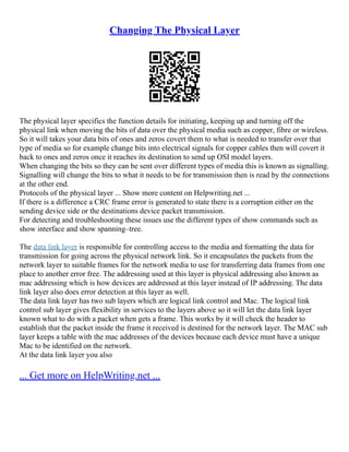 Changing The Physical Layer
The physical layer specifics the function details for initiating, keeping up and turning off the
physical link when moving the bits of data over the physical media such as copper, fibre or wireless.
So it will takes your data bits of ones and zeros covert them to what is needed to transfer over that
type of media so for example change bits into electrical signals for copper cables then will covert it
back to ones and zeros once it reaches its destination to send up OSI model layers.
When changing the bits so they can be sent over different types of media this is known as signalling.
Signalling will change the bits to what it needs to be for transmission then is read by the connections
at the other end.
Protocols of the physical layer ... Show more content on Helpwriting.net ...
If there is a difference a CRC frame error is generated to state there is a corruption either on the
sending device side or the destinations device packet transmission.
For detecting and troubleshooting these issues use the different types of show commands such as
show interface and show spanning–tree.
The data link layer is responsible for controlling access to the media and formatting the data for
transmission for going across the physical network link. So it encapsulates the packets from the
network layer to suitable frames for the network media to use for transferring data frames from one
place to another error free. The addressing used at this layer is physical addressing also known as
mac addressing which is how devices are addressed at this layer instead of IP addressing. The data
link layer also does error detection at this layer as well.
The data link layer has two sub layers which are logical link control and Mac. The logical link
control sub layer gives flexibility in services to the layers above so it will let the data link layer
known what to do with a packet when gets a frame. This works by it will check the header to
establish that the packet inside the frame it received is destined for the network layer. The MAC sub
layer keeps a table with the mac addresses of the devices because each device must have a unique
Mac to be identified on the network.
At the data link layer you also
... Get more on HelpWriting.net ...
 