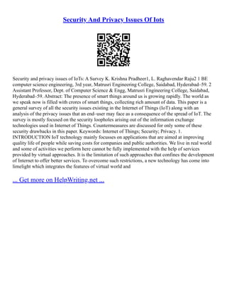 Security And Privacy Issues Of Iots
Security and privacy issues of IoTs: A Survey K. Krishna Pradheer1, L. Raghavendar Raju2 1 BE
computer science engineering, 3rd year, Matrusri Engineering College, Saidabad, Hyderabad–59. 2
Assistant Professor, Dept. of Computer Science & Engg, Matrusri Engineering College, Saidabad,
Hyderabad–59. Abstract: The presence of smart things around us is growing rapidly. The world as
we speak now is filled with crores of smart things, collecting rich amount of data. This paper is a
general survey of all the security issues existing in the Internet of Things (IoT) along with an
analysis of the privacy issues that an end–user may face as a consequence of the spread of IoT. The
survey is mostly focused on the security loopholes arising out of the information exchange
technologies used in Internet of Things. Countermeasures are discussed for only some of these
security drawbacks in this paper. Keywords: Internet of Things; Security; Privacy. 1.
INTRODUCTION IoT technology mainly focusses on applications that are aimed at improving
quality life of people while saving costs for companies and public authorities. We live in real world
and some of activities we perform here cannot be fully implemented with the help of services
provided by virtual approaches. It is the limitation of such approaches that confines the development
of Internet to offer better services. To overcome such restrictions, a new technology has come into
limelight which integrates the features of virtual world and
... Get more on HelpWriting.net ...
 