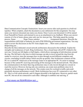 Cis Data Communications Concepts Wans
Data Communication Concepts I Instructions: Insert your answer after each question in a bold red
typeface. When complete, attach the document as your submission for this assignment. You may
name your answers document any name you choose. Once I score your document it will be named
[Last Name][First Name], and returned to you as an attachment to my feedback. When your answer
consists of a list of items, please enter only one list–item per line. This helps speed the scoring
process. Name: ________Hugo Tinoco sanchez ___________ Assignment Questions: Describe the
responsibilities and scope of authority for each of the following government organizations. You may
need to review the discussion on the ITU from chapter one: ... Show more content on
Helpwriting.net ...
Describe the three dedicated–circuit network architectures discussed in the textbook. Explain the
strengths and weaknesses of each. Ring Architecture. Has a closed loop with all PC's linked to the
next one. Circuits are full duplex or half duplex, which allows messaging in both directions around
the ring. The fall back is the time in which message can take to travel around the ring from the
sender to a receiver, since the messages have to pass through several different computers and
circuits, concluding in traffic delays which can pile up quickly. Star Architecture connects all the
PCs to a central PC which acts as the message router to an appropriate PC. It's easier to manage
because of the central PC receiving and routing all the messages in the desired network. This allows
the communication to be faster than ring architecture since it only travels through two circuits to
reach the receiver. However, having only one central pc can create more problems since its in
change of all the messages on the network. This creates room for overload in traffic and could
potentially decrease performance overall. Mesh Architecture has every PC connected to very other
PC. This is a Full–mesh network, and it's biggest downfall is the high price. However, partial–mesh
most PC, but not all are connected to each other. Although it combines star and ring, if
... Get more on HelpWriting.net ...
 