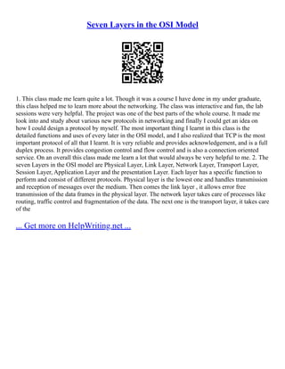 Seven Layers in the OSI Model
1. This class made me learn quite a lot. Though it was a course I have done in my under graduate,
this class helped me to learn more about the networking. The class was interactive and fun, the lab
sessions were very helpful. The project was one of the best parts of the whole course. It made me
look into and study about various new protocols in networking and finally I could get an idea on
how I could design a protocol by myself. The most important thing I learnt in this class is the
detailed functions and uses of every later in the OSI model, and I also realized that TCP is the most
important protocol of all that I learnt. It is very reliable and provides acknowledgement, and is a full
duplex process. It provides congestion control and flow control and is also a connection oriented
service. On an overall this class made me learn a lot that would always be very helpful to me. 2. The
seven Layers in the OSI model are Physical Layer, Link Layer, Network Layer, Transport Layer,
Session Layer, Application Layer and the presentation Layer. Each layer has a specific function to
perform and consist of different protocols. Physical layer is the lowest one and handles transmission
and reception of messages over the medium. Then comes the link layer , it allows error free
transmission of the data frames in the physical layer. The network layer takes care of processes like
routing, traffic control and fragmentation of the data. The next one is the transport layer, it takes care
of the
... Get more on HelpWriting.net ...
 