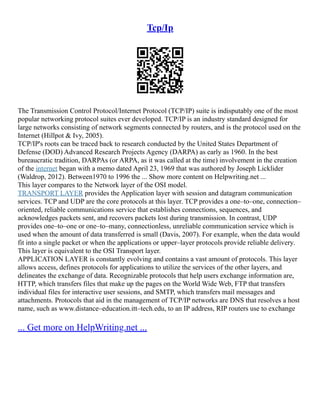 Tcp/Ip
The Transmission Control Protocol/Internet Protocol (TCP/IP) suite is indisputably one of the most
popular networking protocol suites ever developed. TCP/IP is an industry standard designed for
large networks consisting of network segments connected by routers, and is the protocol used on the
Internet (Hillpot & Ivy, 2005).
TCP/IP's roots can be traced back to research conducted by the United States Department of
Defense (DOD) Advanced Research Projects Agency (DARPA) as early as 1960. In the best
bureaucratic tradition, DARPAs (or ARPA, as it was called at the time) involvement in the creation
of the internet began with a memo dated April 23, 1969 that was authored by Joseph Licklider
(Waldrop, 2012). Between1970 to 1996 the ... Show more content on Helpwriting.net ...
This layer compares to the Network layer of the OSI model.
TRANSPORT LAYER provides the Application layer with session and datagram communication
services. TCP and UDP are the core protocols at this layer. TCP provides a one–to–one, connection–
oriented, reliable communications service that establishes connections, sequences, and
acknowledges packets sent, and recovers packets lost during transmission. In contrast, UDP
provides one–to–one or one–to–many, connectionless, unreliable communication service which is
used when the amount of data transferred is small (Davis, 2007). For example, when the data would
fit into a single packet or when the applications or upper–layer protocols provide reliable delivery.
This layer is equivalent to the OSI Transport layer.
APPLICATION LAYER is constantly evolving and contains a vast amount of protocols. This layer
allows access, defines protocols for applications to utilize the services of the other layers, and
delineates the exchange of data. Recognizable protocols that help users exchange information are,
HTTP, which transfers files that make up the pages on the World Wide Web, FTP that transfers
individual files for interactive user sessions, and SMTP, which transfers mail messages and
attachments. Protocols that aid in the management of TCP/IP networks are DNS that resolves a host
name, such as www.distance–education.itt–tech.edu, to an IP address, RIP routers use to exchange
... Get more on HelpWriting.net ...
 