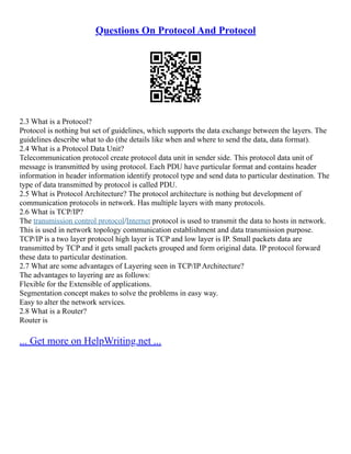 Questions On Protocol And Protocol
2.3 What is a Protocol?
Protocol is nothing but set of guidelines, which supports the data exchange between the layers. The
guidelines describe what to do (the details like when and where to send the data, data format).
2.4 What is a Protocol Data Unit?
Telecommunication protocol create protocol data unit in sender side. This protocol data unit of
message is transmitted by using protocol. Each PDU have particular format and contains header
information in header information identify protocol type and send data to particular destination. The
type of data transmitted by protocol is called PDU.
2.5 What is Protocol Architecture? The protocol architecture is nothing but development of
communication protocols in network. Has multiple layers with many protocols.
2.6 What is TCP/IP?
The transmission control protocol/Internet protocol is used to transmit the data to hosts in network.
This is used in network topology communication establishment and data transmission purpose.
TCP/IP is a two layer protocol high layer is TCP and low layer is IP. Small packets data are
transmitted by TCP and it gets small packets grouped and form original data. IP protocol forward
these data to particular destination.
2.7 What are some advantages of Layering seen in TCP/IP Architecture?
The advantages to layering are as follows:
Flexible for the Extensible of applications.
Segmentation concept makes to solve the problems in easy way.
Easy to alter the network services.
2.8 What is a Router?
Router is
... Get more on HelpWriting.net ...
 