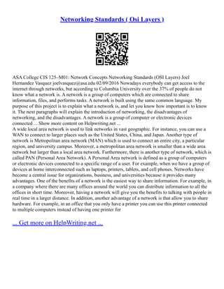 Networking Standards ( Osi Layers )
ASA College CIS 125–M01: Network Concepts Networking Standards (OSI Layers) Joel
Hernandez Vasquez joelvasquez@asa.edu 02/09/2016 Nowadays everybody can get access to the
internet through networks, but according to Columbia University over the 37% of people do not
know what a network is. A network is a group of computers which are connected to share
information, files, and performs tasks. A network is built using the same common language. My
purpose of this project is to explain what a network is, and let you know how important is to know
it. The next paragraphs will explain the introduction of networking, the disadvantages of
networking, and the disadvantages. A network is a group of computer or electronic devices
connected ... Show more content on Helpwriting.net ...
A wide local area network is used to link networks in vast geographic. For instance, you can use a
WAN to connect to larger places such as the United States, China, and Japan. Another type of
network is Metropolitan area network (MAN) which is used to connect an entire city, a particular
region, and university campus. Moreover, a metropolitan area network is smaller than a wide area
network but larger than a local area network. Furthermore, there is another type of network, which is
called PAN (Personal Area Network). A Personal Area network is defined as a group of computers
or electronic devices connected to a specific range of a user. For example, when we have a group of
devices at home interconnected such as laptops, printers, tablets, and cell phones. Networks have
become a central issue for organizations, business, and universities because it provides many
advantages. One of the benefits of a network is the easiest way to share information. For example, in
a company where there are many offices around the world you can distribute information to all the
offices in short time. Moreover, having a network will give you the benefits to talking with people in
real time in a larger distance. In addition, another advantage of a network is that allow you to share
hardware. For example, in an office that you only have a printer you can use this printer connected
to multiple computers instead of having one printer for
... Get more on HelpWriting.net ...
 
