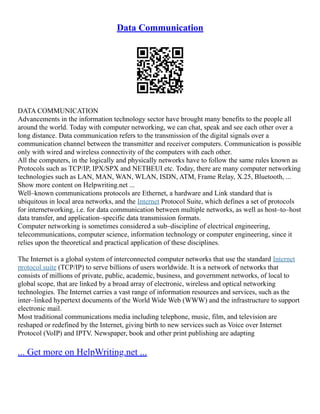 Data Communication
DATA COMMUNICATION
Advancements in the information technology sector have brought many benefits to the people all
around the world. Today with computer networking, we can chat, speak and see each other over a
long distance. Data communication refers to the transmission of the digital signals over a
communication channel between the transmitter and receiver computers. Communication is possible
only with wired and wireless connectivity of the computers with each other.
All the computers, in the logically and physically networks have to follow the same rules known as
Protocols such as TCP/IP, IPX/SPX and NETBEUI etc. Today, there are many computer networking
technologies such as LAN, MAN, WAN, WLAN, ISDN, ATM, Frame Relay, X.25, Bluetooth, ...
Show more content on Helpwriting.net ...
Well–known communications protocols are Ethernet, a hardware and Link standard that is
ubiquitous in local area networks, and the Internet Protocol Suite, which defines a set of protocols
for internetworking, i.e. for data communication between multiple networks, as well as host–to–host
data transfer, and application–specific data transmission formats.
Computer networking is sometimes considered a sub–discipline of electrical engineering,
telecommunications, computer science, information technology or computer engineering, since it
relies upon the theoretical and practical application of these disciplines.
The Internet is a global system of interconnected computer networks that use the standard Internet
protocol suite (TCP/IP) to serve billions of users worldwide. It is a network of networks that
consists of millions of private, public, academic, business, and government networks, of local to
global scope, that are linked by a broad array of electronic, wireless and optical networking
technologies. The Internet carries a vast range of information resources and services, such as the
inter–linked hypertext documents of the World Wide Web (WWW) and the infrastructure to support
electronic mail.
Most traditional communications media including telephone, music, film, and television are
reshaped or redefined by the Internet, giving birth to new services such as Voice over Internet
Protocol (VoIP) and IPTV. Newspaper, book and other print publishing are adapting
... Get more on HelpWriting.net ...
 