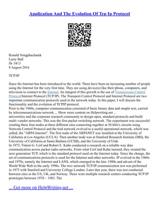 Application And The Evolution Of Tcp Ip Protocol
Ronald Vongphachamk
Larry Ball
IS–3413
8 August 2016
TCP/IP
Since the Internet has been introduced to the world. There have been an increasing number of people
using the Internet for the very first time. They are using device(s) like their phone, computers, and
television to connect to the Internet. An integral of this growth is the use of Transmission Control
Protocol/Internet Protocol (TCP/IP). The Transport Control Protocol and Internet Protocol are two
important communication protocols used in the network today. In this paper, I will discuss the
functionality and the evolution of TCPIP protocol.
Prior to the 1960s, computer communication consisted of basic binary data and simple text, carried
by telecommunications network ... Show more content on Helpwriting.net ...
universities and the corporate research community to design open, standard protocols and build
multi–vendor networks. This was the first packet switching network. The experiment was successful
creating these four nodes at three different sites connecting together at 56 kbit/s circuits using
Network Control Protocol and the trial network evolved to a useful operational network, which was
called, the "ARPA Internet". The first node of the ARPANET was installed at the University of
California at Los Angeles (UCLA). Then another node was at Stanford Research Institute (SRI), the
University of California at Santa Barbara (UCSB), and the University of Utah.
In 1973, Vinton G. Cerf and Robert E. Kahn conducted a research on a reliable way data
communication across packet radio networks. From what Cerf and Kahn learned, they created the
next generation TCP, which is the standard protocol used on the Internet today. Since the change, the
set of communications protocols is used for the Internet and other networks. IP evolved in the 1960s
and 1970s, namely the Internet and LANS, which emerged in the late–1980s and advent of the
World Wide Web in the early 1990s. The two–network TCP/IP communication test was performed
in 1975 with Stanford and University College London. Later that year, there was test conducted
between sites in the US, UK, and Norway. There were multiple research centers conducting TCP/IP
prototypes between 1978 – 1983. The
... Get more on HelpWriting.net ...
 