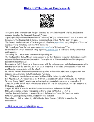 History Of The Internet Essay example
The year is 1957 and the USSR has just launched the first artificial earth satellite. In response
America launches the Advanced Research Projects
Agency (ARPA) within the Department of Defense (DOD) to create America's lead in science and
technology. The Internet had its humble beginnings here, within ARPA's many projects.
The Internet has become one of the key symbols of today's pop culture: everything has a "dot com"
address; people do not say "call me," but instead its
"I'll E–mail you;" and the new word on the stock market is "E–business." The
Internet has not always been such a key figure in American life; in fact it was mostly unheard of
until recently.
The theory for ... Show more content on Helpwriting.net ...
The final problem that ARPAnet came across was the fact that most computers did not run exactly
the same hardware or software as another. Their solution to this was to build smaller computers
(called Interface Message
Processors or IMPs) that were in direct contact with the main computer and also in connection with
the other IMPs on the network. All of the IMPs were built to the same specifications so that one
could easily communicate with the other5.
In 1968 all three of these developments were put into action when ARPA sent out proposals and
requests for contractors. Bolt, Beranek, and Newman,
Inc. (BBN) were awarded the contract to build the IMPs, University of California,
Los Angeles (UCLA) was awarded the Network Measurement Center contract, and the Network
Working Group (NWG) was formed to develop host protocols for the soon to be developed
ARPAnet. Nodes are set up as soon as BBN builds the IMP for that location. The first node was at
UCLA and installed on
August 30, 1969. It was the Network Measurement center and ran on the SDS
SIGMA7 operating system. The second node was setup on October 1, 1969, at
Stanford Research Institute. It was the Network Information Center (NIC) and ran on the
SDS940/Genie operating system. Node three was installed
November 1, 1969, at University of California, Santa Barbara (UCSB). It served as the
mathematical
... Get more on HelpWriting.net ...
 