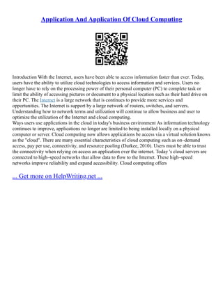 Application And Application Of Cloud Computing
Introduction With the Internet, users have been able to access information faster than ever. Today,
users have the ability to utilize cloud technologies to access information and services. Users no
longer have to rely on the processing power of their personal computer (PC) to complete task or
limit the ability of accessing pictures or document to a physical location such as their hard drive on
their PC. The Internet is a large network that is continues to provide more services and
opportunities. The Internet is support by a large network of routers, switches, and servers.
Understanding how to network terms and utilization will continue to allow business and user to
optimize the utilization of the Internet and cloud computing.
Ways users use applications in the cloud in today's business environment As information technology
continues to improve, applications no longer are limited to being installed locally on a physical
computer or server. Cloud computing now allows applications be access via a virtual solution knows
as the "cloud". There are many essential characteristics of cloud computing such as on–demand
access, pay per use, connectivity, and resource pooling (Durkee, 2010). Users must be able to trust
the connectivity when relying on access an application over the internet. Today 's cloud servers are
connected to high–speed networks that allow data to flow to the Internet. These high–speed
networks improve reliability and expand accessibility. Cloud computing offers
... Get more on HelpWriting.net ...
 