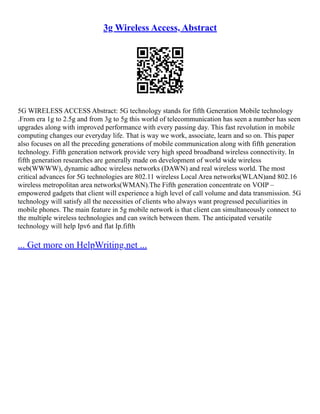 3g Wireless Access, Abstract
5G WIRELESS ACCESS Abstract: 5G technology stands for fifth Generation Mobile technology
.From era 1g to 2.5g and from 3g to 5g this world of telecommunication has seen a number has seen
upgrades along with improved performance with every passing day. This fast revolution in mobile
computing changes our everyday life. That is way we work, associate, learn and so on. This paper
also focuses on all the preceding generations of mobile communication along with fifth generation
technology. Fifth generation network provide very high speed broadband wireless connectivity. In
fifth generation researches are generally made on development of world wide wireless
web(WWWW), dynamic adhoc wireless networks (DAWN) and real wireless world. The most
critical advances for 5G technologies are 802.11 wireless Local Area networks(WLAN)and 802.16
wireless metropolitan area networks(WMAN).The Fifth generation concentrate on VOIP –
empowered gadgets that client will experience a high level of call volume and data transmission. 5G
technology will satisfy all the necessities of clients who always want progressed peculiarities in
mobile phones. The main feature in 5g mobile network is that client can simultaneously connect to
the multiple wireless technologies and can switch between them. The anticipated versatile
technology will help Ipv6 and flat Ip.fifth
... Get more on HelpWriting.net ...
 