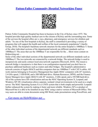 Patton-Fuller Community Hospital Networking Paper
Patton–Fuller Community Hospital has been in business in the City of Kelsey since 1975. The
hospital provides high quality medical care to the citizens of Kelsey and the surrounding area. Some
of the services the hospital offers are x–rays, pharmacy, and emergency services for children and
adults. "As one of the first hospitals in Kelsey, the staff is committed to providing a variety of
programs that will support the health and welfare of the local community populations" (Apollo
Group, 2010). The hospital's backbone network structure for the entire hospital is 1000Base T. Some
of the other individual sections of the departmental network use different standards such as
1000Base F. The areas that use the 1000Base T are responsible for the ... Show more content on
Helpwriting.net ...
Some of the other individual sections of the departmental network use different standards such as
1000Base F. The two networks are connected by a network bridge. The network bridge is used to
inexpensively and easily connect local area network segments (Microsoft, 2010). The reason a
network bridge is inexpensive is that there is no configuration required and you don't have to
purchase additional hardware such as routers and other bridges. The hospital's administrative
network consists of Apple iMACS and thin computers that use 1000Base T with CAT 6 cables. All
work stations belonging to Executive Management has Apple iMAC computers with 24" monitors,
2.4 GHz speed, 2 GB RAM, and a 500 MB hard drive. Human Resources, OPNS, and the Finance
Senior Managers have Apple iMACS with 20" monitors, 2 GHz speed, and a 350 MB hard drive.
All of the systems have OS virtualization and use the MAC Operating System X, Leopard, and
Windows XP. OS virtualization allows separate, isolated virtual environments to be used on a single
server. The MAC Operating System X is a UNIX system that is both simple and powerful. Leopard
further enhanced the system by making it faster and more reliable. Windows XP is a product of
Microsoft but it is able to be installed on any MAC using a native version of Microsoft Office. This
way users are able to create documents using MS Word, make presentations using PowerPoint, and
... Get more on HelpWriting.net ...
 