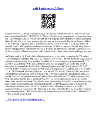 unit 3 assignment 3 Essay
Chapter 3 Review 1. Which of the following is true about a TCP/IP network? A) The network uses
only standards defined in TCP/IP RFCs. 2. Which of the following terms is not a common synonym
for TCP/IP model? (Choose two answers.) D) TCP/IP mapping and C) Ethernet 3. Think generically
about the idea of a networking standard, ignoring any particular standard or standards group. Which
of the following is typically true of a standard? (Choose two answers.) B) It exists as a deployed
network device, which people can visit on the Internet. C) It has been passed through some form of
review and approval or certification process. 4. Contrast an international standard as compared to a
de facto standard. (Choose two answers.) B) International ... Show more content on Helpwriting.net
...
A) Vendor models 10. Which of the following statements is true when comparing the OSI and the
TCP/IP model as defined in RFC 1122? B) The lower four layers of TCP/IP define the same kinds of
functions as the matching layer numbers from OSI. 11. A network engineer connects two PCs (PC1
and PC2) using Ethernet NICs and an Ethernet cable that has copper wires inside. The two PCs
communicate successfully. Which of the following happens when PC1 sends bits to PC2? D)PC1
converts the bits to sound waves, and the NIC uses an A/D converter to send the data over the cable.
12. A TCP/IP network includes an Ethernet LAN with 10 PCs uses a LAN switch. PC1 sends data
intended for an app running on PC2. Which of the following mechanisms does Ethernet define so
that PC2 receives and processes the data? A)The Ethernet header lists PC2's MAC address so that
PC2 will realize that the data is meant for PC2. 13. Two network pros are having a conversation
about some issues in a network. They discuss some issues related to how PPP forwards data, so they
happen to be discussing the data structure that includes the PPP header and trailer. Which of the
following terms do they use? B) Packet 14. Which of the following are true facts about IP
addresses? (Choose two answers.) C) Are listed in the data–link trailer D) Used by routers to make a
forwarding decision 15. Which of the following answers is true about Ethernet MAC addresses? A)
48 bits in length C) Are listed
... Get more on HelpWriting.net ...
 