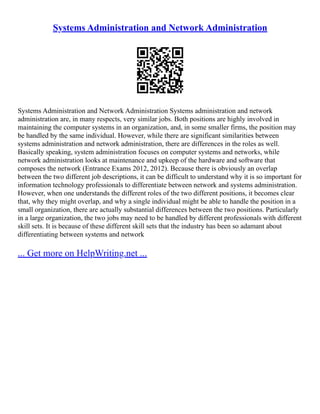 Systems Administration and Network Administration
Systems Administration and Network Administration Systems administration and network
administration are, in many respects, very similar jobs. Both positions are highly involved in
maintaining the computer systems in an organization, and, in some smaller firms, the position may
be handled by the same individual. However, while there are significant similarities between
systems administration and network administration, there are differences in the roles as well.
Basically speaking, system administration focuses on computer systems and networks, while
network administration looks at maintenance and upkeep of the hardware and software that
composes the network (Entrance Exams 2012, 2012). Because there is obviously an overlap
between the two different job descriptions, it can be difficult to understand why it is so important for
information technology professionals to differentiate between network and systems administration.
However, when one understands the different roles of the two different positions, it becomes clear
that, why they might overlap, and why a single individual might be able to handle the position in a
small organization, there are actually substantial differences between the two positions. Particularly
in a large organization, the two jobs may need to be handled by different professionals with different
skill sets. It is because of these different skill sets that the industry has been so adamant about
differentiating between systems and network
... Get more on HelpWriting.net ...
 