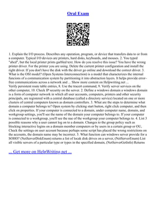 Oral Exam
1. Explain the I/O process. Describes any operation, program, or device that transfers data to or from
a computer. Typical I/O devices are printers, hard disks, keyboards, and mouses. 2. You typed
"abcd", but the local printer prints garbled text. How do you resolve this issue? You have the wrong
printer driver. For the printer you are using. Delete the current printer configuration and install the
right driver. If you don't have the disk with the driver go online and download the correct driver. 3.
What is the OSI model? (Open Systems Interconnection) is a model that characterizes the internal
funcions of a communication system by partitioning it into abstraction layers. It helps provide error–
free communications across a network and ... Show more content on Helpwriting.net ...
Verify persistent route table entries, 8. Use the tracert command, 9. Verify server services on the
other computer, 10. Check IP security on the server. 2. Define a windows domain a windows domain
is a form of computer network in which all user accounts, computers, printers and other security
principals, are registered with a central database (called a directory service) located on one or more
clusters of central computers known as domain controllers. 3. What are the steps to determine what
domain a computer belongs to? Open system by clicking start button, right click computer, and then
click on properties. If your computer is connected to a domain, under computer name, domain, and
workgroup settings, you'll see the name of the domain your computer belongs to. If your computer
is connected to a workgroup, you'll see the nae of the workgroup your computer belongs to. 4. List 3
possible reasons why a user cannot log on to a domain. Changes to the group policy such as
blocking interactive logins on a domain member computers or by users in a certain group or OU,
Check the settings on user account because perhaps some script has placed the wrong restrictions on
the accounts, the domain name may be incorrect. 5. What function can windows server provide for a
SOHO? (NetServerDiskEnum) returns a list of locak disk drives on a server, (NetServerEnum) List
all visible servers of a particular type or types in the specified domain, (NetServerGetInfo) Returns
... Get more on HelpWriting.net ...
 