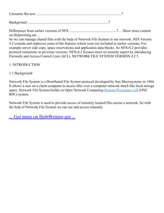 Literature Review ..............................................................................................7
Background .........................................................................................7
Differences from earlier versions of NFS ....................................................7 ... Show more content
on Helpwriting.net ...
So we can manage shared files with the help of Network File System in our network. NFS Version
4.2 extends and improves some of the features which were not included in earlier versions. For
example server side copy, space reservations and application data blocks. So NFSv4.2 provides
protocol extensions in previous versions. NFSv4.2 focuses more on security aspect by introducing
Firewalls and Access Control Lists (ACL). NETWORK FILE SYSTEM VERSION 4.2 5
1. INTRODUCTION
1.1 Background
Network File System is a Distributed File System protocol developed by Sun Microsystems in 1984.
It allows a user on a client computer to access files over a computer network much like local storage
space. Network File System builds on Open Network Computing Remote Procedure Call (ONC
RPC) system.
Network File System is used to provide access of remotely located files across a network. So with
the help of Network File System we can see and access remotely
... Get more on HelpWriting.net ...
 