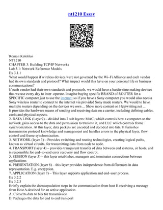 nt1210 Essay
Roman Katoliko
NT1210
CHAPTER 3: Building TCP/IP Networks
Lab 3.1: Network Reference Models
Ex 3.1.1
What would happen if wireless devices were not governed by the Wi–Fi Alliance and each vendor
had its own standards and protocol? What impact would this have on your personal life or business
communications?
If each vendor had their own standards and protocols, we would have a harder time making devices
that we use every day to inter–operate. Imagine buying specific BRAND of ROUTER for a
SPECIFIC computer just to use the internet; so if you have a Sony computer you would also need a
Sony wireless router to connect to the internet via provided Sony made routers. We would to have
multiple routers depending on the devices we own ... Show more content on Helpwriting.net ...
It provides the hardware means of sending and receiving data on a carrier, including defining cables,
cards and physical aspects.
2. DATA LINK (Layer2) – divided into 2 sub layers: MAC, which controls how a computer on the
network gains access to the data and permission to transmit it, and LLC which controls frame
synchronization. At this layer, data packets are encoded and decoded into bits. It furnishes
transmission protocol knowledge and management and handles errors in the physical layer, flow
control and frame synchronization.
3. NETWORK (layer 3) – Provides switching and routing technologies, creating logical paths,
known as virtual circuits, for transmitting data from node to node.
4. TRANSPORT (layer 4) – provides transparent transfer of data between end systems, or hosts, and
is responsible for end–to–end error recovery and flow control.
5. SESSION (layer 5) – this layer establishes, managers and terminates connections between
applications
6. PRESENTATION (layer 6) – this layer provides independence from differences in data
representation. E.g. encryption.
7. APPLICATION (layer 7) – This layer supports application and end–user process.
Ex 3.2.2
Ex 3.2.3
Briefly explain the deencapsulation steps in the communication from host B receiving a message
from Host A destined for an active application.
A. Converts data to bits for transmission
B. Packages the data for end to end transport
 