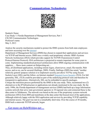 Communications Technologies
Student's Name
Case Study 1: Florida Department of Management Services, Part 1
CIS 505 Communication Technologies
Professor's name
May 5, 2013
Analyze the security mechanisms needed to protect the DMS systems from both state employees
and users accessing over the internet:
Department of Management Services (DMS) has chosen to expand their applications and services
via TCP/IP and Internet access. DMS uses a widely used proprietary scheme: IBM's Systems
Network Architecture (SNA) which provides support for TCP/IP (Transmission Control
Protocol/Internet Protocol). SNA architecture is projected to remain important for some years to
come. Implementing standardized protocol architectures allow DMS ongoing communication with
suppliers, ... Show more content on Helpwriting.net ...
Thus, all distributed applications, including remote logon, client/server, email, file transfer, Web
access, and so on, can be secured (Stallings, 2009). Finally, Stallings (2009) has noted, "another
relatively general–purpose solution is to implement security just above TCP by using Secure
Sockets Layer (SSL) and the follow–on Internet standard Transport Layer Security (TLS). For full
generality, SSL, (TLS) could be provided as part of the underlying protocol suite and therefore be
transparent to applications. Alternatively, SSL can be embedded in specific packages.
Critique the transition process performed by the DMS in the case study. Then, recommend two (2)
alternatives to the IP Infrastructure or applications not already mentioned in the case study: By the
early 1990s, the Florida department of management services (DMS) had built up a large information
systems network that serve state government agencies in 10 regional sites and connected these to the
data center in Tallahassee. The network was based on the use of the proprietary systems network
architecture (SNA) from IBM and mainframe at the data center that housed most of the applications.
Although relatively happy with the SNA application and services by providing TCP/IP capability
and internet access. The goal was met in a remarkably short time. Over the course of 30 months,
DMS built a statewide TCP/IP network, began
... Get more on HelpWriting.net ...
 