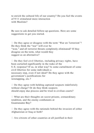to enrich the cultural life of our country? Do you feel the events
of 9/11 stimulated more interaction
with Muslims?
Be sure to ask detailed follow-up questions. Here are some
suggestions to get you started.
Do they think the “war” will ever be
“won,” and all terrorist threats completely eliminated? If they
disagree on the term, what would they
suggest as an alternative?
been curtailed significantly in the wake of the
U.S. response? If so, in what way? Is some curtailment of some
civil liberties for some individuals a
necessary step, even if not ideal? Do they agree with the
government’s justifications for
wiretapping, etc.?
without charge? Or do they think suspects
should enjoy due process and be tried in civilian courts?
rendition, and the enemy combatants at
Guantanamo Bay?
Afghanistan or Iraq or both?
of other countries at all justified in their
 