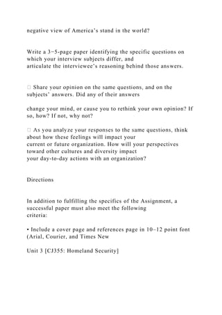 negative view of America’s stand in the world?
Write a 3−5-page paper identifying the specific questions on
which your interview subjects differ, and
articulate the interviewee’s reasoning behind those answers.
subjects’ answers. Did any of their answers
change your mind, or cause you to rethink your own opinion? If
so, how? If not, why not?
think
about how these feelings will impact your
current or future organization. How will your perspectives
toward other cultures and diversity impact
your day-to-day actions with an organization?
Directions
In addition to fulfilling the specifics of the Assignment, a
successful paper must also meet the following
criteria:
• Include a cover page and references page in 10–12 point font
(Arial, Courier, and Times New
Unit 3 [CJ355: Homeland Security]
 