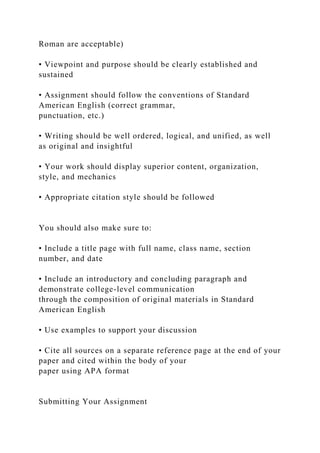 Roman are acceptable)
• Viewpoint and purpose should be clearly established and
sustained
• Assignment should follow the conventions of Standard
American English (correct grammar,
punctuation, etc.)
• Writing should be well ordered, logical, and unified, as well
as original and insightful
• Your work should display superior content, organization,
style, and mechanics
• Appropriate citation style should be followed
You should also make sure to:
• Include a title page with full name, class name, section
number, and date
• Include an introductory and concluding paragraph and
demonstrate college-level communication
through the composition of original materials in Standard
American English
• Use examples to support your discussion
• Cite all sources on a separate reference page at the end of your
paper and cited within the body of your
paper using APA format
Submitting Your Assignment
 