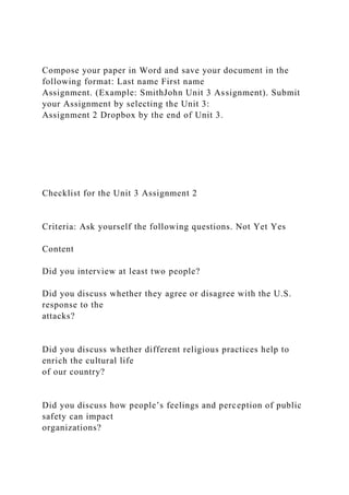 Compose your paper in Word and save your document in the
following format: Last name First name
Assignment. (Example: SmithJohn Unit 3 Assignment). Submit
your Assignment by selecting the Unit 3:
Assignment 2 Dropbox by the end of Unit 3.
Checklist for the Unit 3 Assignment 2
Criteria: Ask yourself the following questions. Not Yet Yes
Content
Did you interview at least two people?
Did you discuss whether they agree or disagree with the U.S.
response to the
attacks?
Did you discuss whether different religious practices help to
enrich the cultural life
of our country?
Did you discuss how people’s feelings and perception of public
safety can impact
organizations?
 