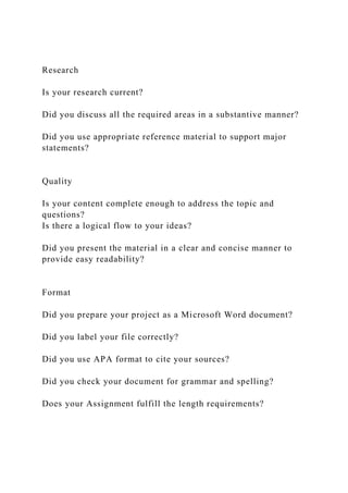 Research
Is your research current?
Did you discuss all the required areas in a substantive manner?
Did you use appropriate reference material to support major
statements?
Quality
Is your content complete enough to address the topic and
questions?
Is there a logical flow to your ideas?
Did you present the material in a clear and concise manner to
provide easy readability?
Format
Did you prepare your project as a Microsoft Word document?
Did you label your file correctly?
Did you use APA format to cite your sources?
Did you check your document for grammar and spelling?
Does your Assignment fulfill the length requirements?
 