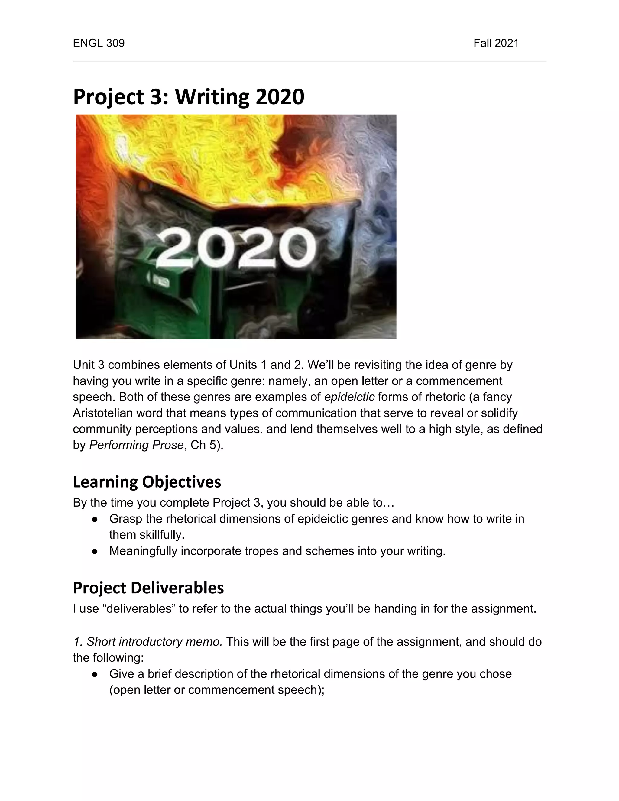 ENGL 309 Fall 2021
Project 3: Writing 2020
Unit 3 combines elements of Units 1 and 2. We’ll be revisiting the idea of genre by
having you write in a specific genre: namely, an open letter or a commencement
speech. Both of these genres are examples of epideictic forms of rhetoric (a fancy
Aristotelian word that means types of communication that serve to reveal or solidify
community perceptions and values. and lend themselves well to a high style, as defined
by Performing Prose, Ch 5).
Learning Objectives
By the time you complete Project 3, you should be able to…
● Grasp the rhetorical dimensions of epideictic genres and know how to write in
them skillfully.
● Meaningfully incorporate tropes and schemes into your writing.
Project Deliverables
I use “deliverables” to refer to the actual things you’ll be handing in for the assignment.
1. Short introductory memo. This will be the first page of the assignment, and should do
the following:
● Give a brief description of the rhetorical dimensions of the genre you chose
(open letter or commencement speech);
 