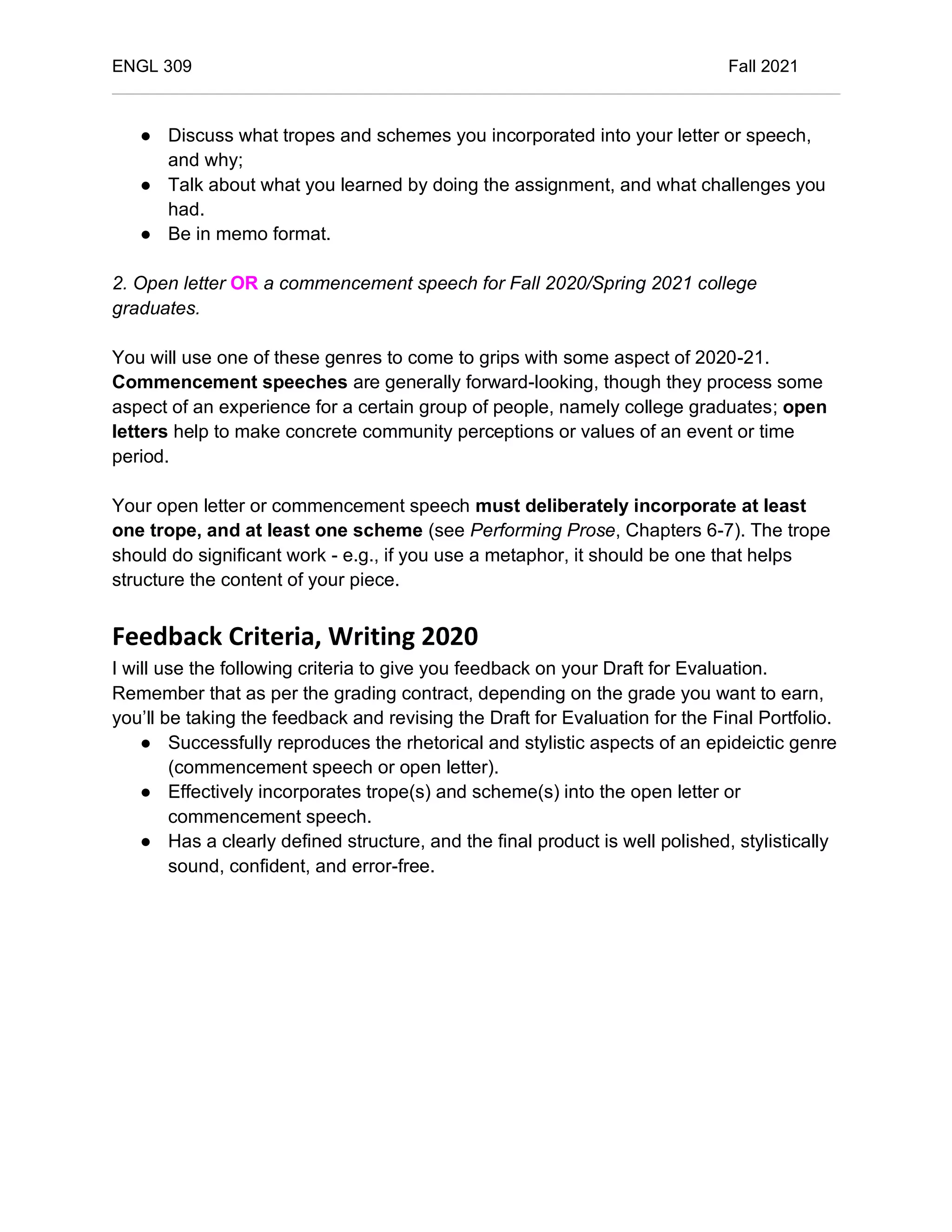 ENGL 309 Fall 2021
● Discuss what tropes and schemes you incorporated into your letter or speech,
and why;
● Talk about what you learned by doing the assignment, and what challenges you
had.
● Be in memo format.
2. Open letter OR a commencement speech for Fall 2020/Spring 2021 college
graduates.
You will use one of these genres to come to grips with some aspect of 2020-21.
Commencement speeches are generally forward-looking, though they process some
aspect of an experience for a certain group of people, namely college graduates; open
letters help to make concrete community perceptions or values of an event or time
period.
Your open letter or commencement speech must deliberately incorporate at least
one trope, and at least one scheme (see Performing Prose, Chapters 6-7). The trope
should do significant work - e.g., if you use a metaphor, it should be one that helps
structure the content of your piece.
Feedback Criteria, Writing 2020
I will use the following criteria to give you feedback on your Draft for Evaluation.
Remember that as per the grading contract, depending on the grade you want to earn,
you’ll be taking the feedback and revising the Draft for Evaluation for the Final Portfolio.
● Successfully reproduces the rhetorical and stylistic aspects of an epideictic genre
(commencement speech or open letter).
● Effectively incorporates trope(s) and scheme(s) into the open letter or
commencement speech.
● Has a clearly defined structure, and the final product is well polished, stylistically
sound, confident, and error-free.
 