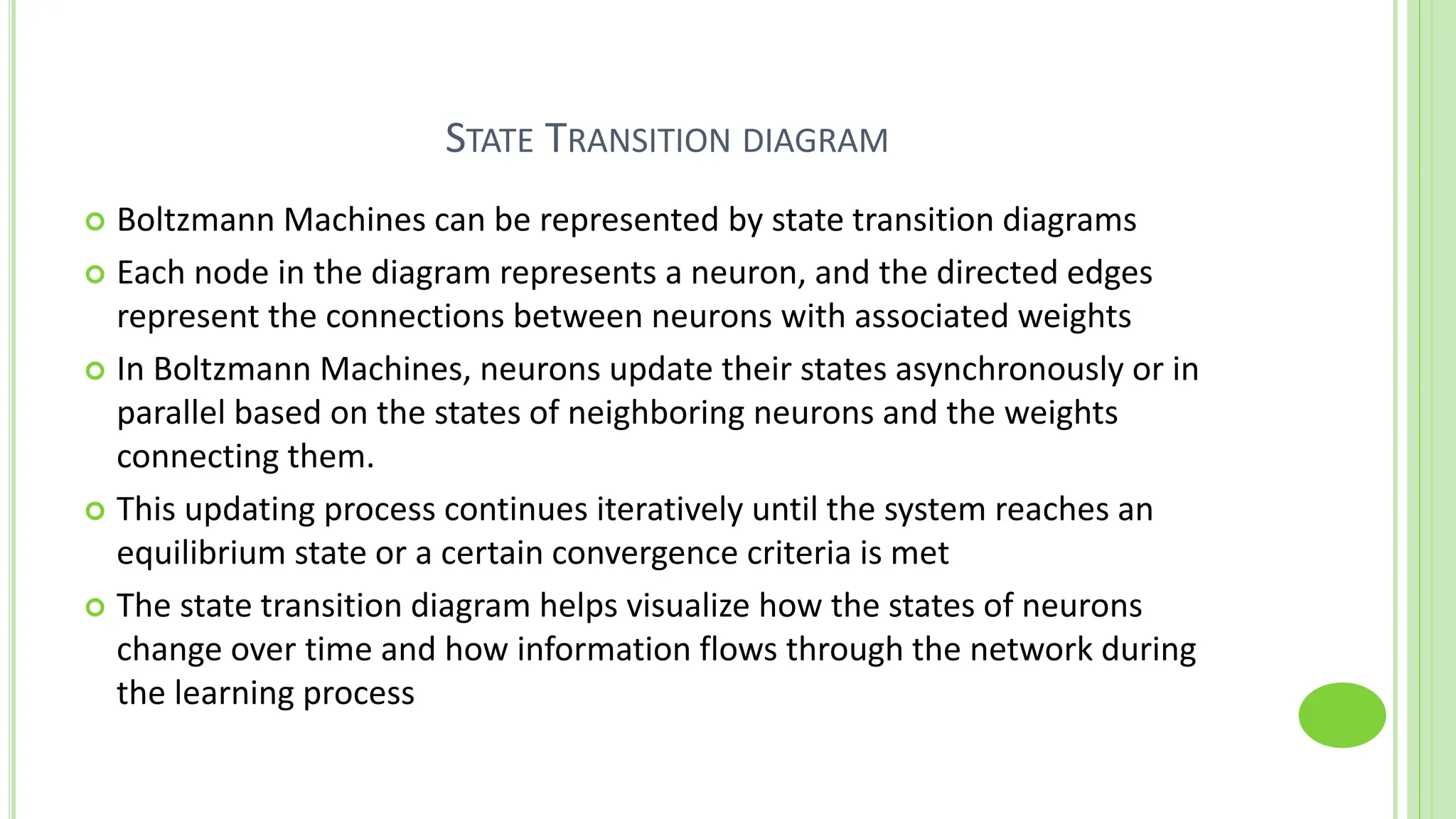 STATE TRANSITION DIAGRAM
 Boltzmann Machines can be represented by state transition diagrams
 Each node in the diagram represents a neuron, and the directed edges
represent the connections between neurons with associated weights
 In Boltzmann Machines, neurons update their states asynchronously or in
parallel based on the states of neighboring neurons and the weights
connecting them.
 This updating process continues iteratively until the system reaches an
equilibrium state or a certain convergence criteria is met
 The state transition diagram helps visualize how the states of neurons
change over time and how information flows through the network during
the learning process
 