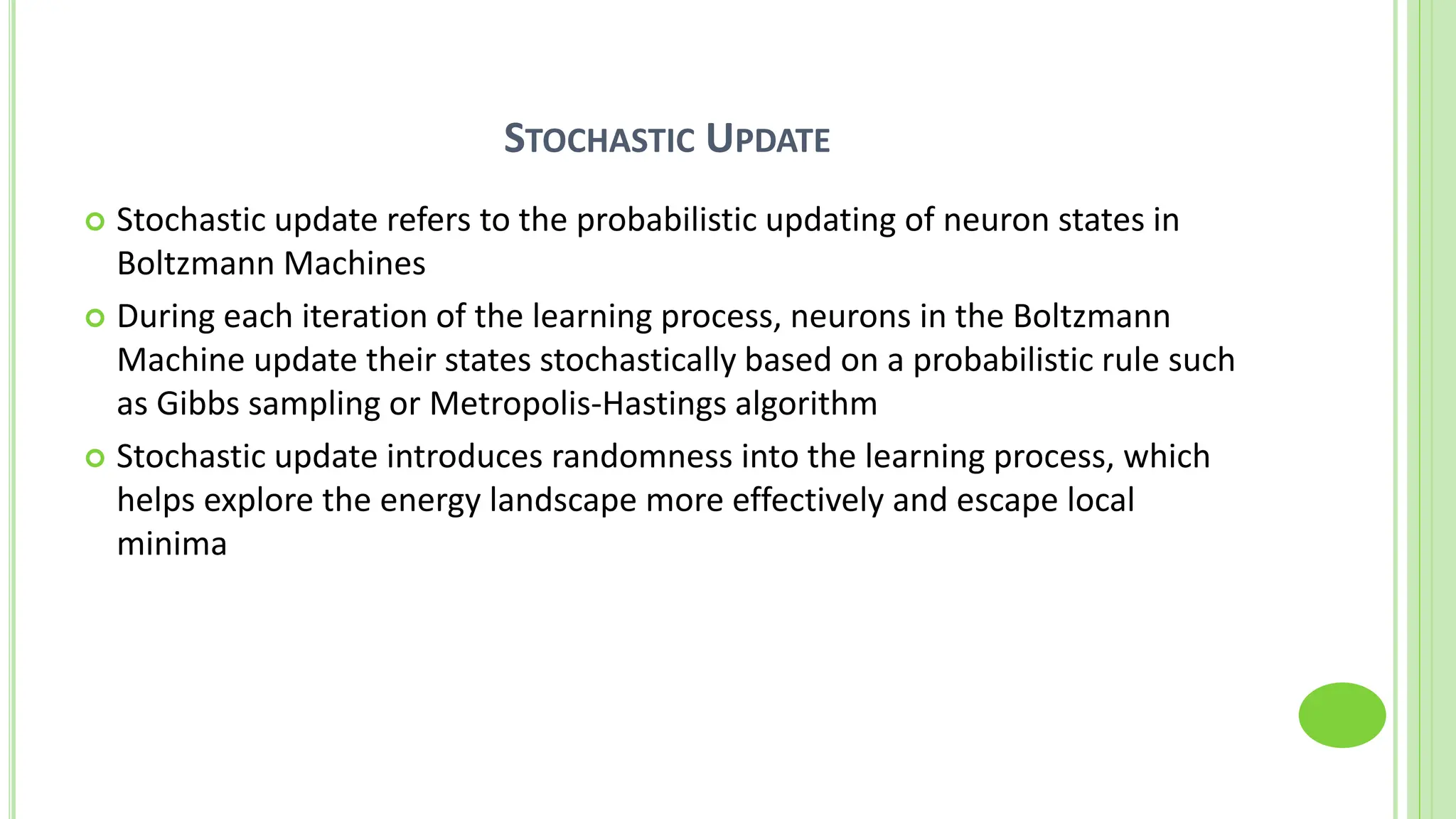 STOCHASTIC UPDATE
 Stochastic update refers to the probabilistic updating of neuron states in
Boltzmann Machines
 During each iteration of the learning process, neurons in the Boltzmann
Machine update their states stochastically based on a probabilistic rule such
as Gibbs sampling or Metropolis-Hastings algorithm
 Stochastic update introduces randomness into the learning process, which
helps explore the energy landscape more effectively and escape local
minima
 