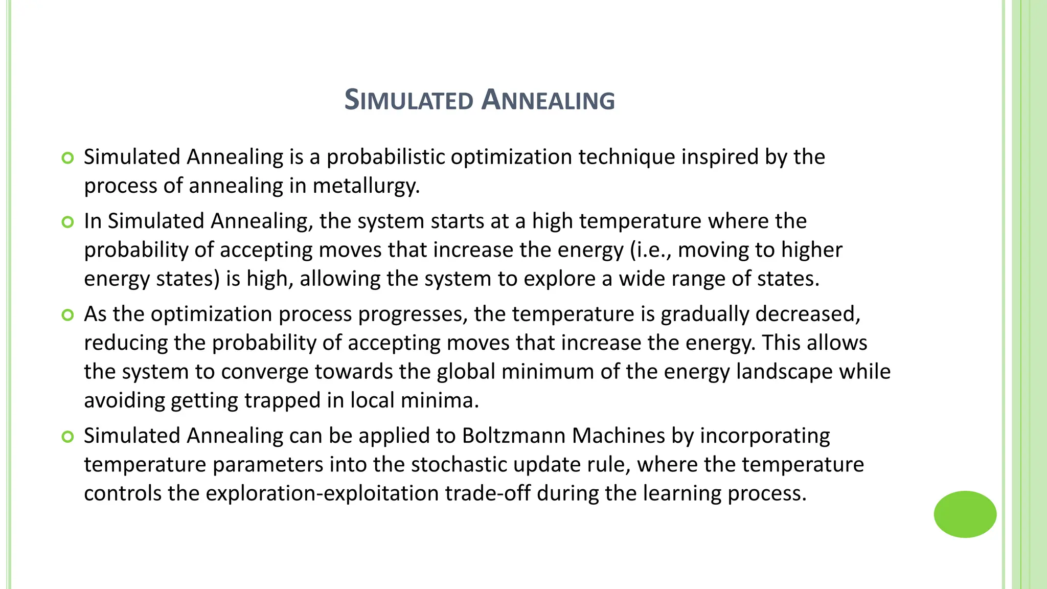 SIMULATED ANNEALING
 Simulated Annealing is a probabilistic optimization technique inspired by the
process of annealing in metallurgy.
 In Simulated Annealing, the system starts at a high temperature where the
probability of accepting moves that increase the energy (i.e., moving to higher
energy states) is high, allowing the system to explore a wide range of states.
 As the optimization process progresses, the temperature is gradually decreased,
reducing the probability of accepting moves that increase the energy. This allows
the system to converge towards the global minimum of the energy landscape while
avoiding getting trapped in local minima.
 Simulated Annealing can be applied to Boltzmann Machines by incorporating
temperature parameters into the stochastic update rule, where the temperature
controls the exploration-exploitation trade-off during the learning process.
 