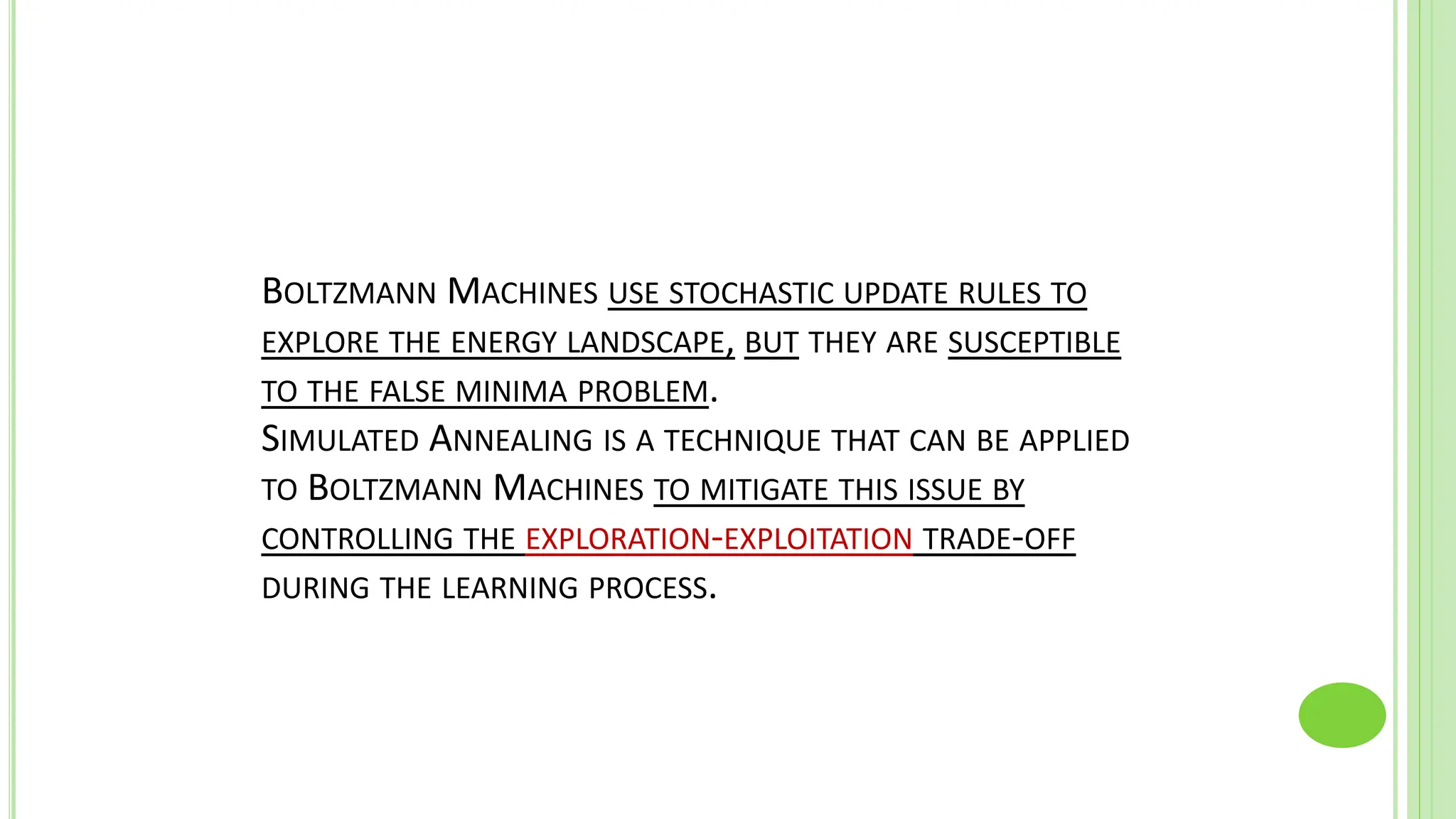 BOLTZMANN MACHINES USE STOCHASTIC UPDATE RULES TO
EXPLORE THE ENERGY LANDSCAPE, BUT THEY ARE SUSCEPTIBLE
TO THE FALSE MINIMA PROBLEM.
SIMULATED ANNEALING IS A TECHNIQUE THAT CAN BE APPLIED
TO BOLTZMANN MACHINES TO MITIGATE THIS ISSUE BY
CONTROLLING THE EXPLORATION-EXPLOITATION TRADE-OFF
DURING THE LEARNING PROCESS.
 