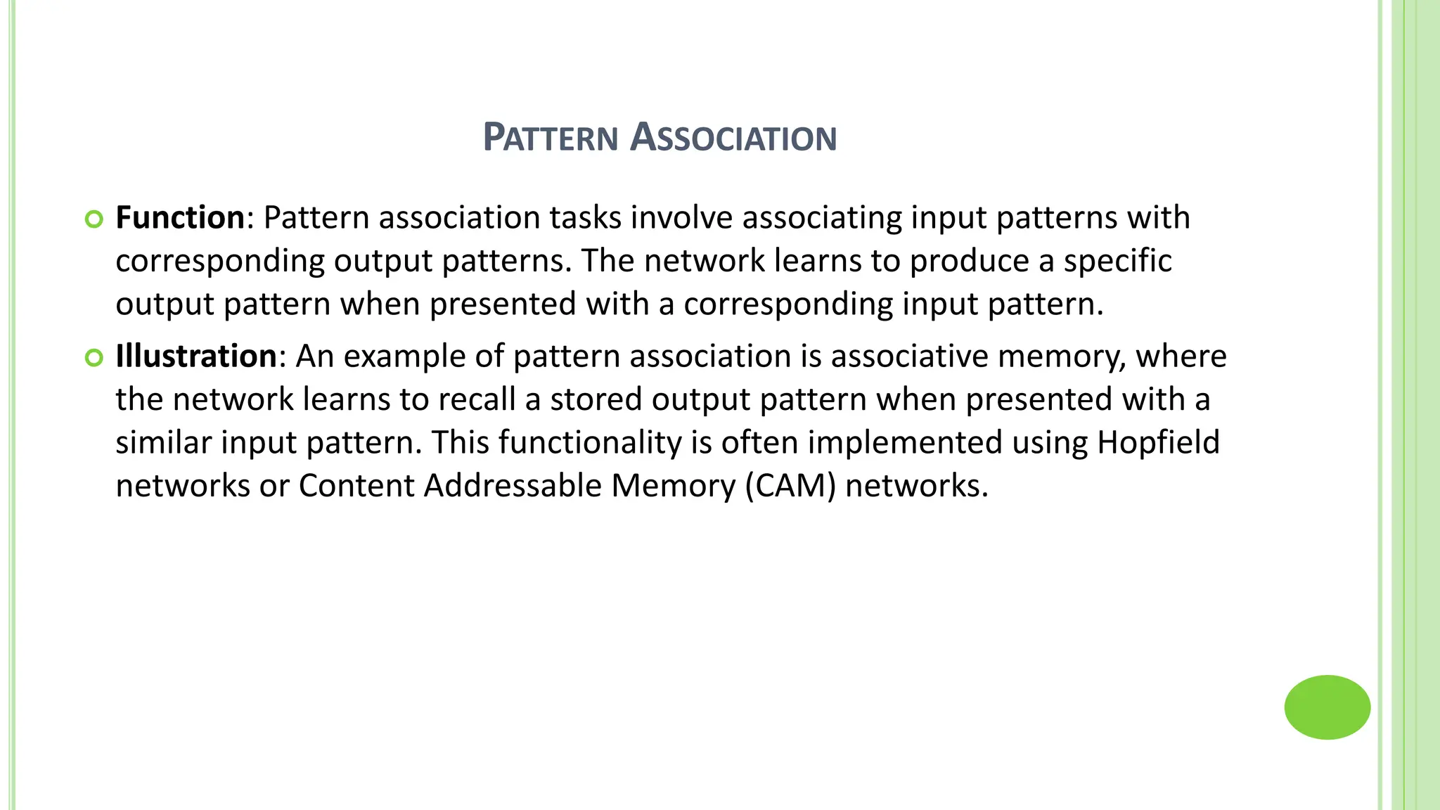 PATTERN ASSOCIATION
 Function: Pattern association tasks involve associating input patterns with
corresponding output patterns. The network learns to produce a specific
output pattern when presented with a corresponding input pattern.
 Illustration: An example of pattern association is associative memory, where
the network learns to recall a stored output pattern when presented with a
similar input pattern. This functionality is often implemented using Hopfield
networks or Content Addressable Memory (CAM) networks.
 
