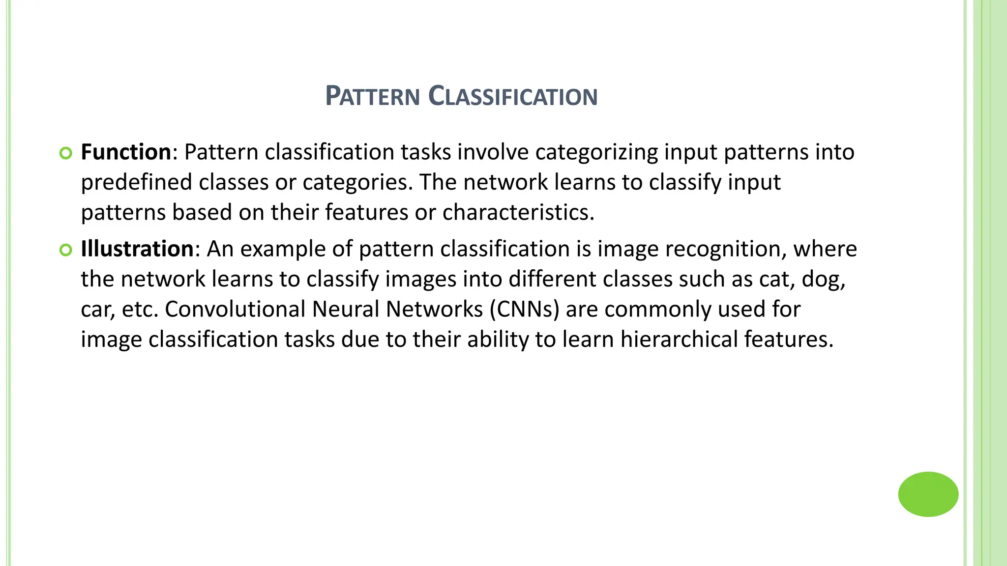 PATTERN CLASSIFICATION
 Function: Pattern classification tasks involve categorizing input patterns into
predefined classes or categories. The network learns to classify input
patterns based on their features or characteristics.
 Illustration: An example of pattern classification is image recognition, where
the network learns to classify images into different classes such as cat, dog,
car, etc. Convolutional Neural Networks (CNNs) are commonly used for
image classification tasks due to their ability to learn hierarchical features.
 