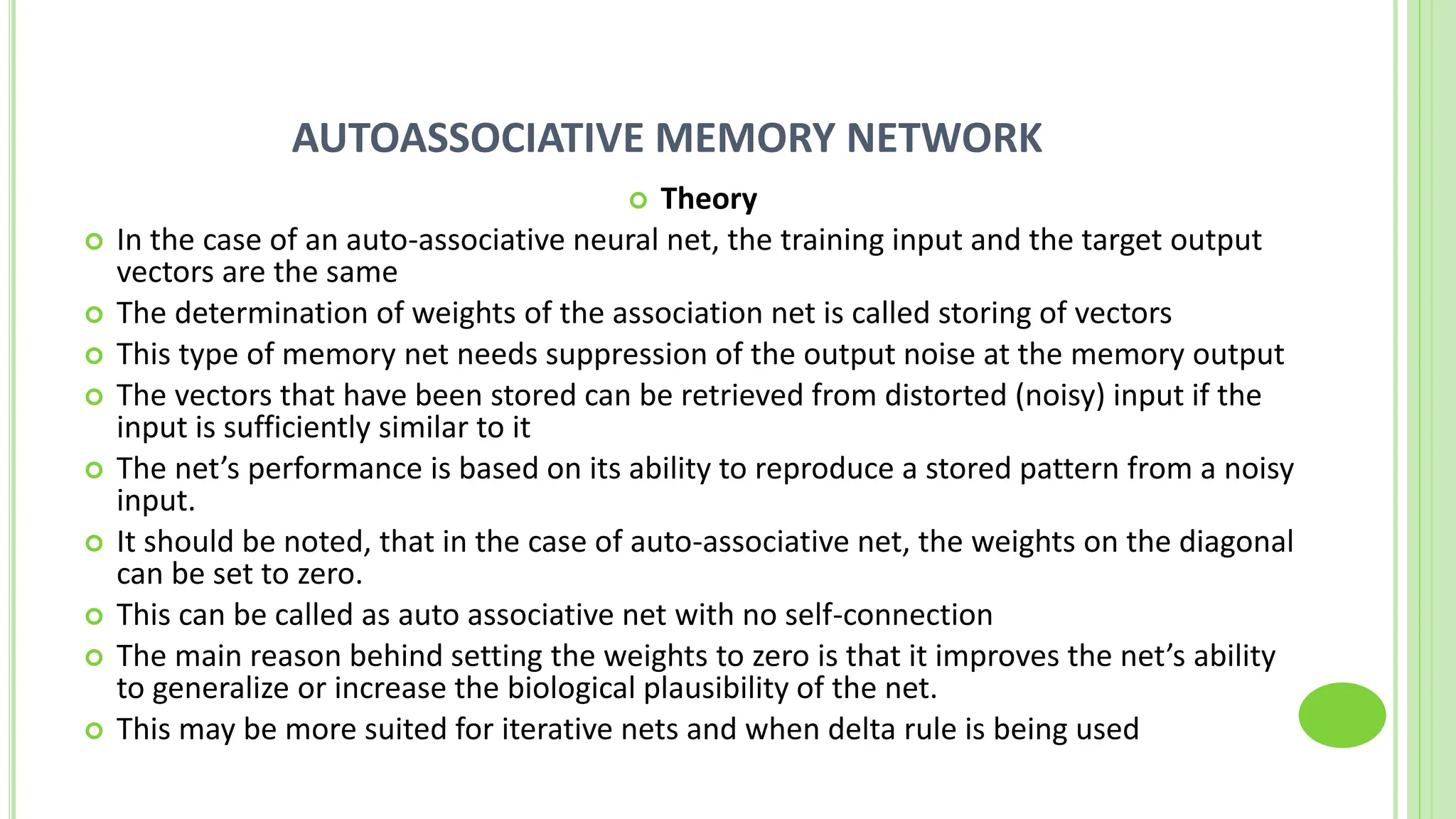 AUTOASSOCIATIVE MEMORY NETWORK
 Theory
 In the case of an auto-associative neural net, the training input and the target output
vectors are the same
 The determination of weights of the association net is called storing of vectors
 This type of memory net needs suppression of the output noise at the memory output
 The vectors that have been stored can be retrieved from distorted (noisy) input if the
input is sufficiently similar to it
 The net’s performance is based on its ability to reproduce a stored pattern from a noisy
input.
 It should be noted, that in the case of auto-associative net, the weights on the diagonal
can be set to zero.
 This can be called as auto associative net with no self-connection
 The main reason behind setting the weights to zero is that it improves the net’s ability
to generalize or increase the biological plausibility of the net.
 This may be more suited for iterative nets and when delta rule is being used
 