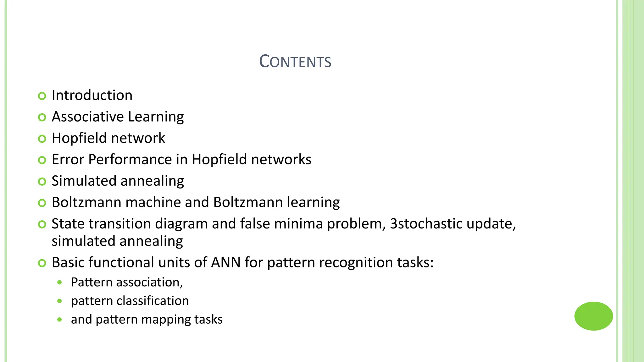 CONTENTS
 Introduction
 Associative Learning
 Hopfield network
 Error Performance in Hopfield networks
 Simulated annealing
 Boltzmann machine and Boltzmann learning
 State transition diagram and false minima problem, 3stochastic update,
simulated annealing
 Basic functional units of ANN for pattern recognition tasks:
 Pattern association,
 pattern classification
 and pattern mapping tasks
 