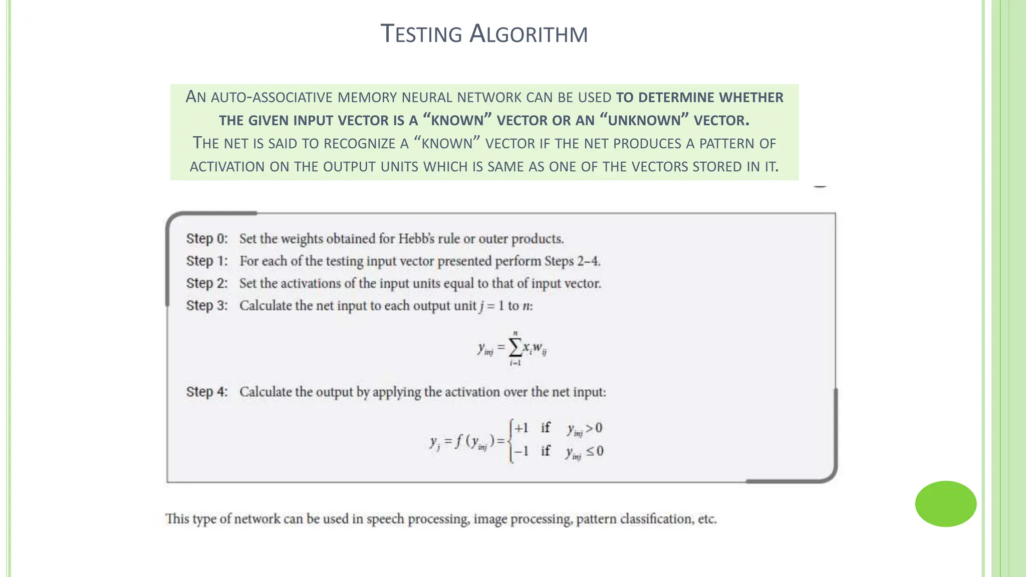 TESTING ALGORITHM
AN AUTO-ASSOCIATIVE MEMORY NEURAL NETWORK CAN BE USED TO DETERMINE WHETHER
THE GIVEN INPUT VECTOR IS A “KNOWN” VECTOR OR AN “UNKNOWN” VECTOR.
THE NET IS SAID TO RECOGNIZE A “KNOWN” VECTOR IF THE NET PRODUCES A PATTERN OF
ACTIVATION ON THE OUTPUT UNITS WHICH IS SAME AS ONE OF THE VECTORS STORED IN IT.
 