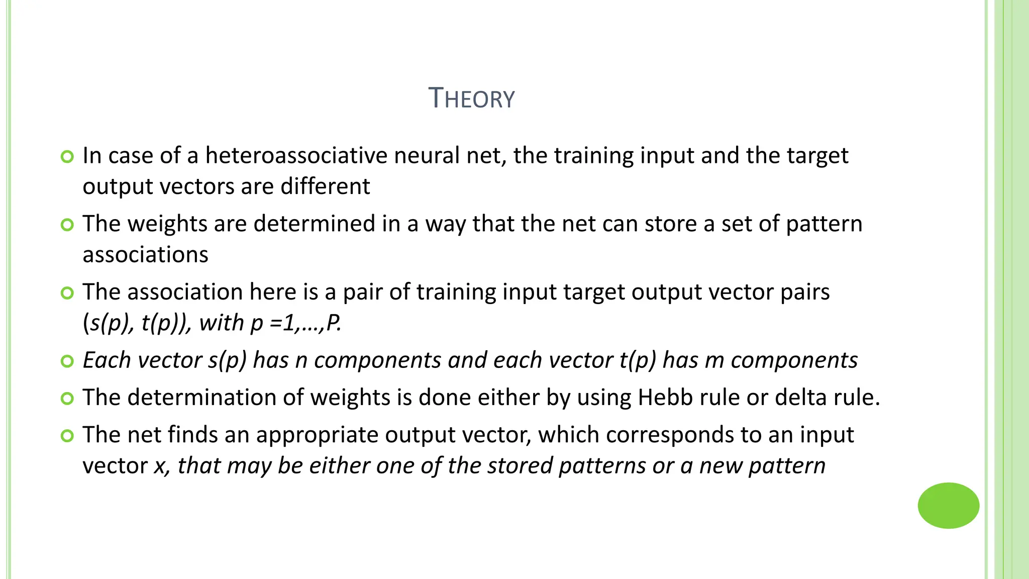 THEORY
 In case of a heteroassociative neural net, the training input and the target
output vectors are different
 The weights are determined in a way that the net can store a set of pattern
associations
 The association here is a pair of training input target output vector pairs
(s(p), t(p)), with p =1,…,P.
 Each vector s(p) has n components and each vector t(p) has m components
 The determination of weights is done either by using Hebb rule or delta rule.
 The net finds an appropriate output vector, which corresponds to an input
vector x, that may be either one of the stored patterns or a new pattern
 