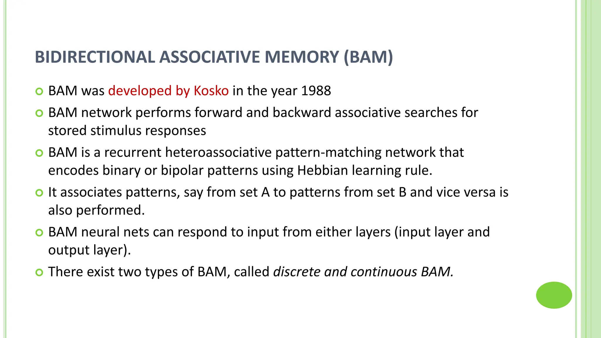 BIDIRECTIONAL ASSOCIATIVE MEMORY (BAM)
 BAM was developed by Kosko in the year 1988
 BAM network performs forward and backward associative searches for
stored stimulus responses
 BAM is a recurrent heteroassociative pattern-matching network that
encodes binary or bipolar patterns using Hebbian learning rule.
 It associates patterns, say from set A to patterns from set B and vice versa is
also performed.
 BAM neural nets can respond to input from either layers (input layer and
output layer).
 There exist two types of BAM, called discrete and continuous BAM.
 